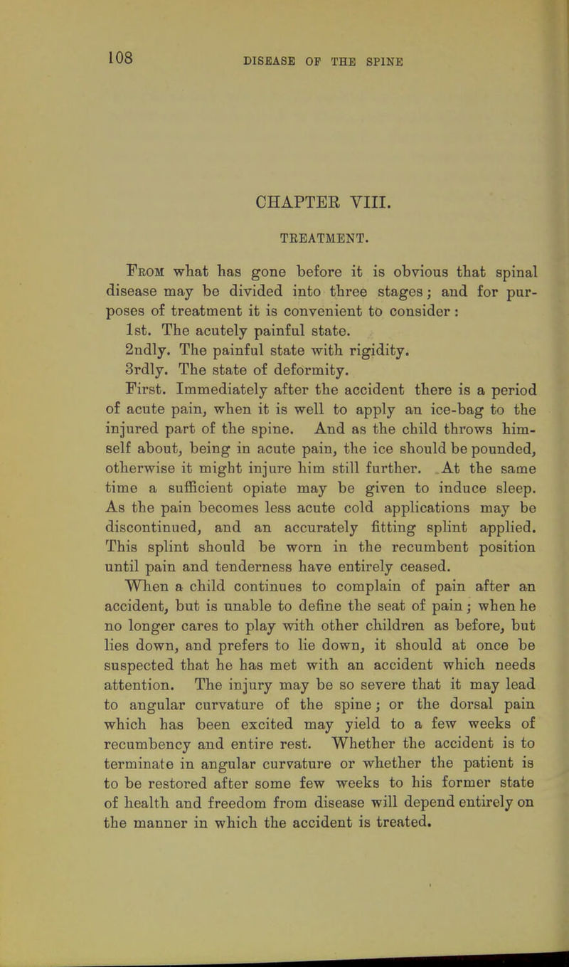 CHAPTER VIII. TREATMENT. From what has gone before it is obvious that spinal disease may be divided into three stages; and for pur- poses of treatment it is convenient to consider: 1st. The acutely painful state. 2ndly. The painful state with rigidity. 3rdly. The state of deformity. First. Immediately after the accident there is a period of acute painj when it is well to apply an ice-bag to the injured part of the spine. And as the child throws him- self about, being in acute pain, the ice should be pounded, otherwise it might injure him still further. At the same time a sufficient opiate may be given to induce sleep. As the pain becomes less acute cold applications may be discontinued, and an accurately fitting splint applied. This splint should be worn in the recumbent position until pain and tenderness have entirely ceased. When a child continues to complain of pain after an accident, but is unable to define the seat of pain; when he no longer cares to play with other children as before, but lies down, and prefers to lie down, it should at once be suspected that he has met with an accident which needs attention. The injury may be so severe that it may lead to angular curvature of the spine; or the dorsal pain which has been excited may yield to a few weeks of recumbency and entire rest. Whether the accident is to terminate in angular curvature or whether the patient is to be restored after some few weeks to his former state of health and freedom from disease will depend entirely on the manner in which the accident is treated.