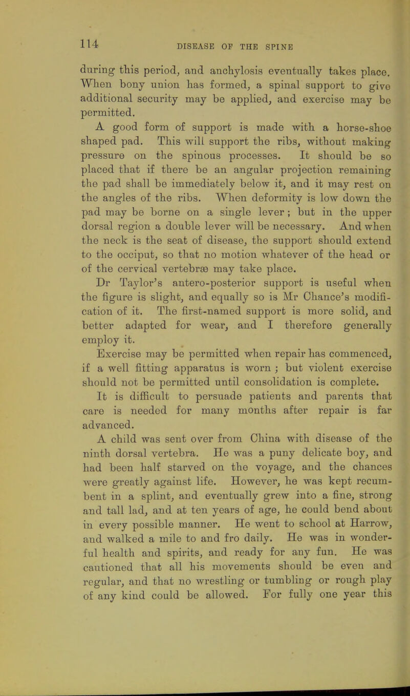 during this period, and anchylosis eventually takes place. When bony union has formed, a spinal support to give additional security may be applied, and exercise may be permitted. A good form of support is made with a horse-shoe shaped pad. This will support the ribs, without making pressure on the spinous processes. It should be so placed that if there be an angular projection remaining the pad shall be immediately below it, and it may rest on the angles of the ribs. When deformity is low down the pad may be borne on a single lever; but in the upper dorsal region a double lever will be necessary. And when the neck is the seat of disease, the support should extend to the occiput, so that no motion whatever of the head or of the cervical vertebrae may take place. Dr Taylor's antero-posterior support is useful when the figure is slight, and equally so is Mr Chance's modifi- cation of it. The first-named support is more solid, and better adapted for wear, and I therefore generally employ it. Exercise may be permitted when repair has commenced, if a well fitting apparatus is worn ; but violent exercise should not be permitted until consolidation is complete. It is difficult to persuade patients and parents that care is needed for many months after repair is far advanced. A child was sent over from China with disease of the ninth dorsal vertebra. He was a puny delicate boy, and had been half starved on the voyage, and the chances were greatly against life. However, he was kept recum- bent in a splint, and eventually grew into a fine, strong and tall lad, and at ten years of age, he could bend about in every possible manner. He went to school at Harrow, and walked a mile to and fro daily. He was in wonder- ful health and spirits, and ready for any fun. He was cautioned that all his movements should be even and regular, and that no wrestling or tumbling or rough play of any kind could be allowed. For fully one year this