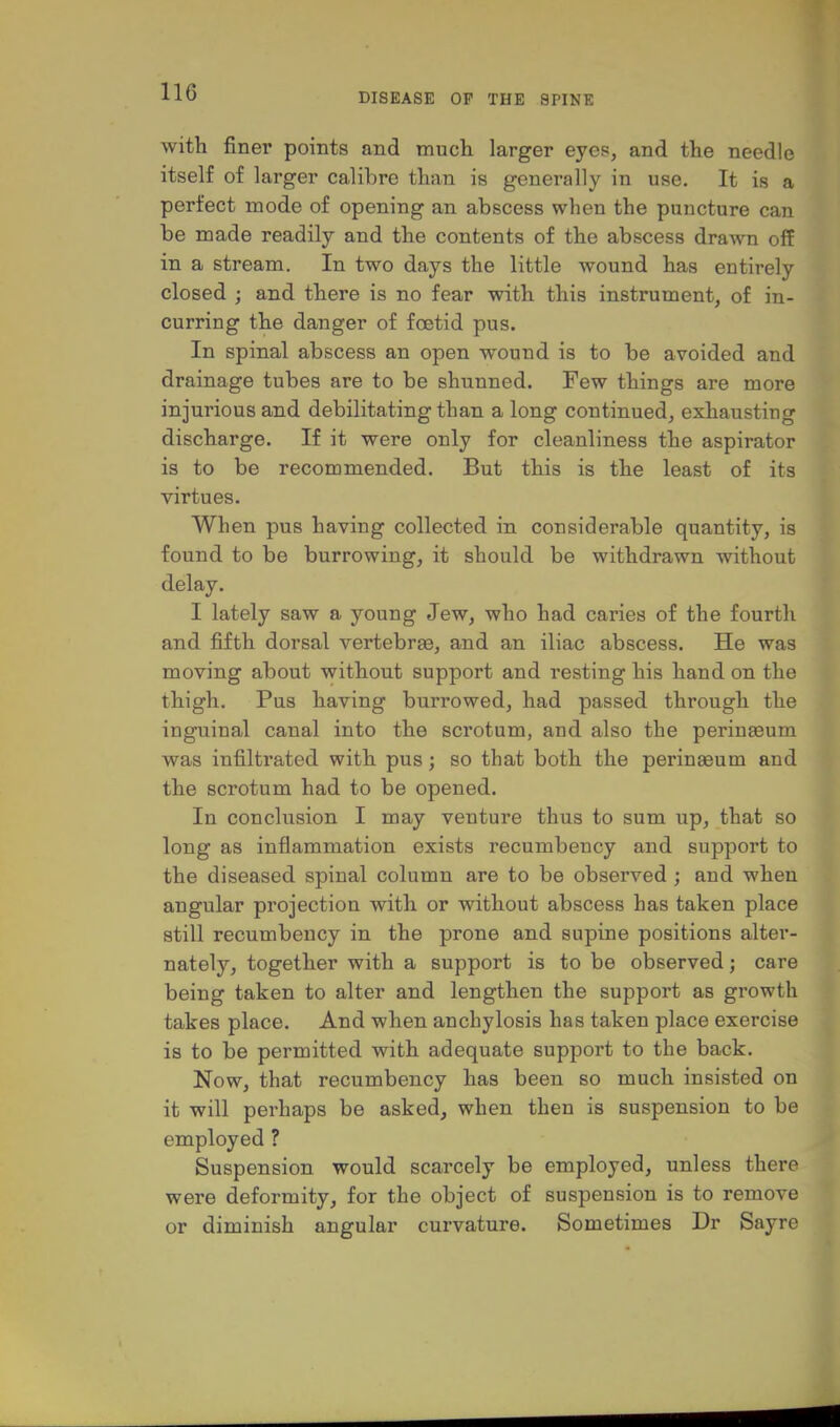 with finer points and much larger eyes, and the needle itself of larger calibre than is generally in use. It is a perfect mode of opening an abscess when the puncture can be made readily and the contents of the abscess drawn off in a stream. In two days the little wound has entirely closed ; and there is no fear with this instrument, of in- curring the danger of foetid pus. In spinal abscess an open wound is to be avoided and drainage tubes are to be shunned. Few things are more injurious and debilitating than a long continued, exhausting discharge. If it were only for cleanliness the aspirator is to be recommended. But this is the least of its virtues. When pus having collected in considerable quantity, is found to be burrowing, it should be withdrawn without delay. I lately saw a young Jew, who had caries of the fourth and fifth dorsal vertebrse, and an iliac abscess. He was moving about without support and resting his hand on the thigh. Pus having burrowed, had passed through the inguinal canal into the scrotum, and also the perinaeum was infiltrated with pus; so that both the perinaeum and the scrotum had to be opened. In conclusion I may venture thus to sum up, that so long as inflammation exists recumbency and support to the diseased spinal column are to be observed j and when angular projection with or without abscess has taken place still recumbency in the prone and supine positions alter- nately, together with a support is to be observed; care being taken to alter and lengthen the support as growth takes place. And when anchylosis has taken place exercise is to be permitted with adequate support to the back. Now, that recumbency has been so much insisted on it will perhaps be asked, when then is suspension to be employed ? Suspension would scarcely be employed, unless there were deformity, for the object of suspension is to remove or diminish angular curvature. Sometimes Dr Sayre