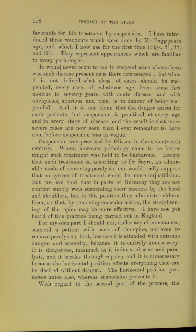 favorable for his treatment by suspension. I have intro- duced three woodcuts which were done by Mr Bagg years ago, and which I now use for the first time (Figs. 31, 32, and 33). They represent appearances which are familiar to every pathologist. It would never occur to me to suspend cases where there was such disease present as is there represented ; but when it is not defined what class of cases should be sus- pended, every case, of whatever age, from some few months to seventy years, with acute disease and with anchylosis, spurious and true, is in danger of being sus- pended. And it is not alone that the danger exists for such patients, but suspension is practised at every age and in every stage of disease, and the result is that more severe cases are now seen than I ever remember to have seen before suspension was in vogue. Suspension was practised by Glisson in the seventeenth century. When, however, pathology came to be better taught such treatment was held to be bai'barous. Except that such treatment is, according to Dr Sayre, an admir- able mode of removing paralysis, one would really suppose that no system of treatment could be more unjustifiable. But we are told that in parts of Germany they are not content simply with suspending their patients by the head and shoulders, but in this position they administer chloro- form, so that, by removing muscular action, the straighten- ing of the spine may be more effective. I have not yet heard of this practice being carried out in England. For my own part I should not, under any circumstances, suspend a patient with caries of the spine, not even to remove paralysis ; first, because it is attended with extreme danger, and secondly, because it is entirely unnecessary. It is dangerous, inasmuch as it induces abscess and para- lysis, and it breaks through repair; and it is unnecessary because the horizontal position effects everything that can be desired without danger. The horizontal position pro- motes union also, whereas suspension prevents it. With regard to the second part of the process, the