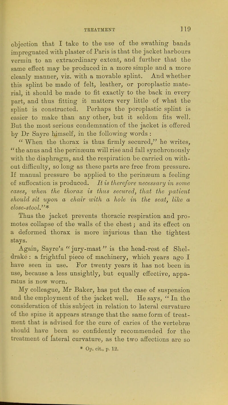 objection that I take to the use of the swathing bands impregnated with plaster of Paris is that the jacket harbours vermin to an extraordinary extent, and further that the same effect may be produced in a more simple and a more cleanly manner, viz. with a movable splint. And whether this splint be made of felt, leather, or poroplastic mate- rial, it should be made to fit exactly to the back in every part, and thus fitting it matters very little of what the splint is constructed. Perhaps the poroplastic splint is easier to make than any other, but it seldom fits well. But the most serious condemnation of the jacket is offered by Dr Sayre himself, in the following words :  When the thorax is thus firmly secured, he writes, the anus and the perinaaum will rise and fall synchronously with the diaphragm, and the respiration be carried on with- out difficulty, so long as these parts are free from pressure. If manual pressure be applied to the perinseum a feeling of suffocation is produced. It is therefore necessary in some cases, ivhen the thorax is thus secured, that the patient should sit upon a chair with a hole in the seat, like a close-stool.* Thus the jacket prevents thoracic respiration and pro- motes collapse of the walls of the chest; and its effect on a deformed thorax is more injurious than the tightest stays. Again, Sayre's  jury-mastis the head-rest of Shel- drake : a frightful piece of machinery, which years ago I have seen in use. For twenty years it has not been in use, because a less unsightly, but equally effective, appa- ratus is now worn. My colleague, Mr Baker, has put the case of suspension and the employment of the jacket well. He says,  In the consideration of this subject in relation to lateral curvature of the spine it appears strange that the same form of treat- ment that is advised for the cure of caries of the vertebrge should have been so confidently recommended for the treatment of lateral curvature, as the two affections are so * Op. cit., p. 12.