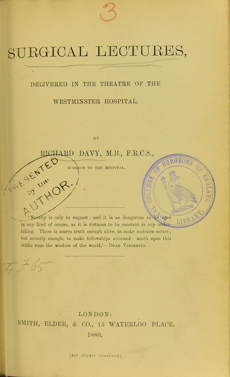 3 SUEGIOAL LEGTUBES, DELIVERED IN THE THEATRE OP THE WESTMINSTER HOSPITAL, BY D DAVY, M.B., F.E.C.S., '' SiMrfilty is only in request; and it is as dangerous in any kind of course, as it is virtuous to be constant in i taking. There is scarce truth enough alive, to make societies secure; but security enough, to make fellowships accursed : much upon this riddle runs the wisdom of the world.'—Duke Vincentio. LONDON: SMITH, ELDER, & CO., 15 WATERLOO PLACE. 1880. [All riiiltlf re.nrred,]