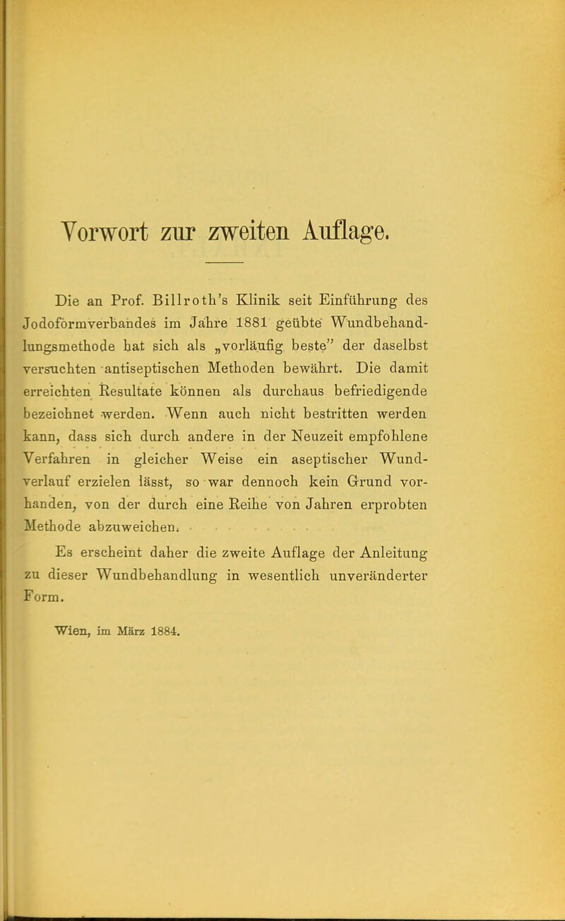 Vorwort zur zweiten Auflage. Die an Prof. Billrotli's Klinik seit Einführung des Jodoförmverbandes im Jähre 1881 geübte Wundbehand- lungsmethode hat sich als „vorläufig beste der daselbst versuchten ■ antiseptischen Methoden bewährt. Die damit erreichten jResultate können als durchaus befriedigende bezeichnet werden. Wenn auch nicht bestritten werden kann, dass sich durch andere in der Neuzeit empfohlene Verfahren in gleicher Weise ein aseptischer Wund- verlauf erzielen lässt, so war dennoch kein Grund vor- handen, von der durch eine Keihe von Jahren erprobten Methode abzuweichen^ ■ Es erscheint daher die zweite Auflage der Anleitung zu dieser Wundbehandlung in wesentlich unveränderter Form. Wien, im März 1884.