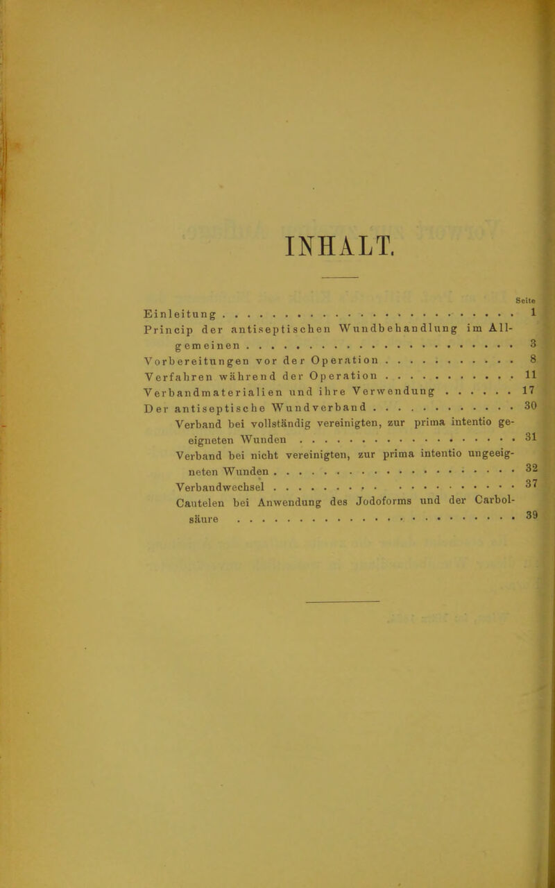 Ii INHALT. Seite Einleitung 1 Princip der antiseptischen Wundbehandlung im All- gemeinen 3 Vorbereitungen vor der Operation 8 Verfahren während der Operation 11 Verbandmaterialien und ihre Verwendung 17 Der antiseptische Wundverband 30 Verband bei vollständig vereinigten, zur prima intentio ge- eigneten Wunden 31 Verband bei nicht vereinigten, zur prima intentio ungeeig- neten Wunden 32 Verbandwechsel 37 Cantelen bei Anwendung des Jodoforms und der Carbol- säure 39