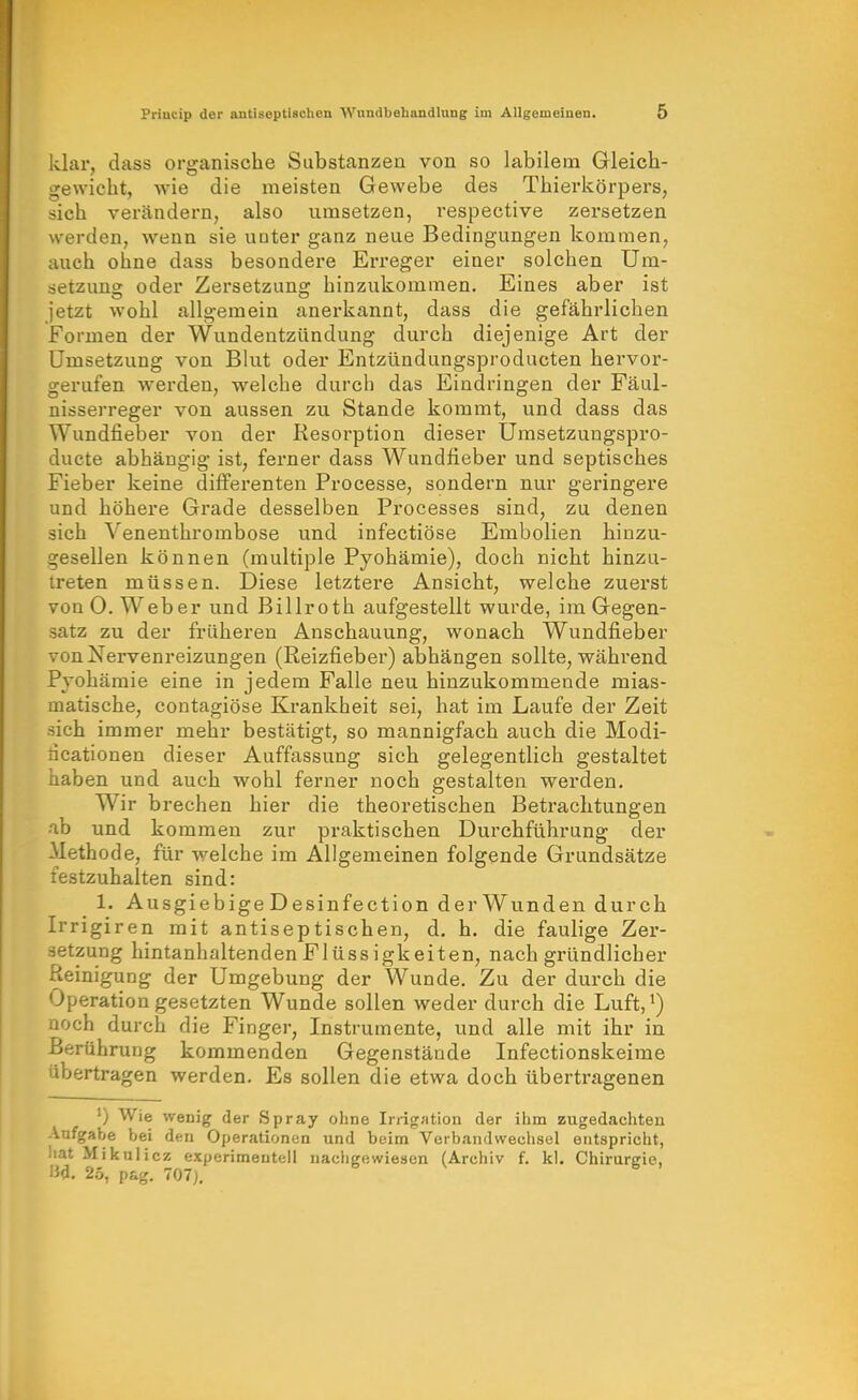 klar, dass organische Substanzen von so labilem Gleich- gewicht, wie die meisten Gewebe des Thierkörpers, sich verändern, also umsetzen, respective zersetzen werden, wenn sie unter ganz neue Bedingungen kommen, auch ohne dass besondere Erreger einer solchen Um- setzung oder Zersetzung hinzukommen. Eines aber ist jetzt wohl allgemein anerkannt, dass die gefährlichen Formen der Wundentzündung durch diejenige Art der Umsetzung von Blut oder Entzündungsproducten hervor- gerufen werden, welche durch das Eindringen der Fäul- nisserreger von aussen zu Stande kommt, und dass das Wundfieber von der Resorption dieser Umsetzungspro- ducte abhängig ist, ferner dass Wundfieber und septisches Fieber keine difi'erenten Processe, sondern nur geringere und höhere Grade desselben Processes sind, zu denen sich Venenthrombose und infectiöse Embolien hinzu- gesellen können (multiple Pyohämie), doch nicht hinzu- treten müssen. Diese letztere Ansicht, welche zuerst von O.Weber und Billroth aufgestellt wurde, im Gegen- satz zu der früheren Anschauung, wonach Wundfieber von Nervenreizungen (Reizfieber) abhängen sollte, während Pyohämie eine in jedem Falle neu hinzukommende mias- matische, contagiöse Krankheit sei, hat im Laufe der Zeit sich immer mehr bestätigt, so mannigfach auch die Modi- dcationen dieser Auffassung sich gelegentlich gestaltet haben und auch wohl ferner noch gestalten werden. Wir brechen hier die theoretischen Betrachtungen ab und kommen zur praktischen Durchführung der Methode, für welche im Allgemeinen folgende Grundsätze testzuhalten sind: 1. AusgiebigeDesinfection derWunden durch Irrigiren mit antiseptischen, d. h. die faulige Zer- setzung hintanhaltendenFlüssigkeiten, nach gründlicher Reinigung der Umgebung der Wunde. Zu der durch die Operation gesetzten Wunde sollen weder durch die Luft,') noch durch die Finger, Instrumente, und alle mit ihr in Berührung kommenden Gegenstände Infectionskeime übertragen werden. Es sollen die etwa doch übertragenen ') Wie weoig der Spray ohne Irrigation der ihm zugedachten Aufgabe bei den Operationen und beim Verbandwechsel entspricht, hat Mikulicz experimentell nachgewiesen (Archiv f. kl. Chirurgie, I3d. 25, pag. 707).