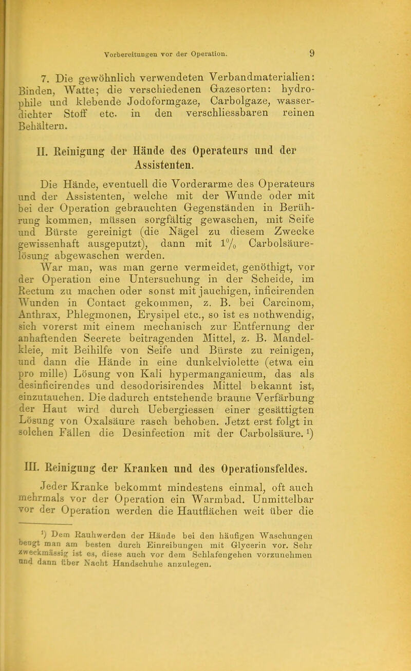 7. Die gewöhnlich verwendeten Verbandmaterialien: Binden, Watte; die verschiedenen Gazesorten: hydro- phile und klebende Jodoformgaze, Carbolgaze, wassei-- dichter Stoff etc. in den verschliessbaren reinen Behältern. II. Reiuignng der Hände des Operateurs und der Assistenten. Die Hände, eventuell die Vorderarme des Operateurs und der Assistenten, welche mit der Wunde oder mit bei der Operation gebrauchten Gegenständen in Berüh- rung kommen, müssen sorgfältig gewaschen, mit Seife und Bürste gereinigt (die Nägel zu diesem Zwecke gewissenhaft ausgeputzt), dann mit 1% Carbolsäure- lösung abgewaschen werden. War man, was man gerne vermeidet, genöthigt, vor der Operation eine Untersuchung in der Scheide, im Rectum zu machen oder sonst mit jauchigen, inficirenden Wunden in Contact gekommen, z. B. bei Carcinom, Anthrax, Phlegmonen, Erysipel etc., so ist es uothwendig, sich vorerst mit einem mechanisch zur Entfernung der anhaftenden Secrete beitragenden Mittel, z. B. Mandel- kleie, mit Beihilfe von Seife und Bürste zu reinigen, und dann die Hände in eine dunkelviolette (etwa ein pro mille) Lösung von Kali hypermanganicum, das als desinficirendes und desodorisirendes Mittel bekannt ist, einzutauchen. Die dadurch entstehende braune Verfärbung der Haut wird durch Uebergiessen einer gesättigten Lösung von Oxalsäure rasch behoben. Jetzt erst folgt in solchen Fällen die Desinfection mit der Carbolsäure. ^) in. Reinigaug der Kranken und des Operationsfeldes. Jeder Kranke bekommt mindestens einmal, oft auch mehrmals vor der Operation ein Warmbad. Unmittelbar vor der Operation werden die Hautflächen weit über die ') Dem Rauhwerden der Hände bei den häufigen Waschungen ngt man am besten durch Einreibungen mit Glycerin vor. Sehr 'eckraäasiw ist es, diese auch vor dem Schlafengehen vorzunehmen d dann über Nacht Handschuhe anzulegen.