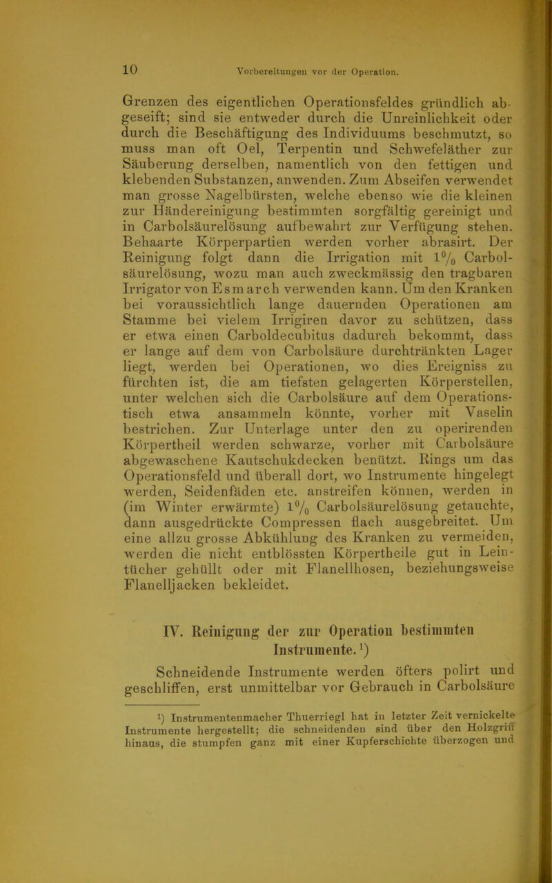 Grenzen des eigentlichen Operationsfeldes gründlich ab geseift; sind sie entweder durch die Unreinlichkeit oder durch die Beschäftigung des Individuums beschmutzt, so muss man oft Oel, Tei-pentin und SchAvefeläther zur Säubei'ung derselben, namentlich von den fettigen und klebenden Substanzen, anwenden. Zum Abseifen verwendet man grosse Nagelbürsten, welche ebenso wie die kleinen zur Händereinigung bestimmten sorgftiltig gereinigt und in Carbolsäurelösung aufbewahrt zur Verfügung stehen. Behaarte Körperpartien werden vorher abrasirt. Der Reinigung folgt dann die Irrigation mit 1% Carbol- säurelösung, wozu man auch zweckmässig den tragbaren Irrigator von Esm arch verwenden kann. Um den Kranken bei voraussichtlich lange dauernden Operationen am Stamme bei vielem Irrigiren davor zu schützen, dass er etwa einen Carboldecubitus dadurch bekommt, dass er lange auf dem von Carbolsäure durchtränkten Lager liegt, werden bei Operationen, wo dies Ereigniss zu fürchten ist, die am tiefsten gelagerten Körperstellen, unter welchen sich die Carbolsäure auf dem Operations- tisch etwa ansammeln könnte, vorher mit Vaselin bestrichen. Zur Unterlage unter den zu operirenden Körpertheil werden schwarze, vorher mit Carbolsäure abgewaschene Kautschukdecken benützt. Rings um das Operationsfeld und überall dort, wo Instrumente hingelegt werden, Seidenfäden etc. anstreifen können, werden in (im Winter erwärmte) l7o Carbolsäurelösung getauchte, dann ausgedrückte Compressen flach ausgebreitet. Um eine allzu grosse Abkühlung des Kranken zu vermeiden, werden die nicht entblössten Körpertheile gut in Lein- tücher gehüllt oder mit Flanellhosen, beziehungsweise Flanelljacken bekleidet. IV. Reiuigimg der zur Operation bestimmten Instrumeute. ^) Schneidende Instrumente werden öfters polirt und geschliffen, erst unmittelbar vor Gebrauch in Carbolsäure 1) Instrumentenmacher Thuerriegl hat in letzter Zeit vernickelte Instrumente hergestellt; die schneidenden sind über den Holzgriff hinaus, die stumpfen ganz mit einer Kupferschichte überzogen und