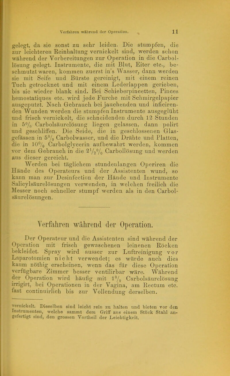 gelegt, da sie sonst zu sehr leiden. Die stumpfen, die zur leichteren Reinhaltung vernickelt sind, werden schon während der Vorbereitungen zur Operation in die Carbol- lösung gelegt. Instrumente, die mit Blut, Eiter etc., be- schmutzt waren, kommen zuerst in's Wasser, dann werden sie mit Seife und Bürste gereinigt, mit einem reinen Tuch getrocknet und mit einem Lederlappen gerieben, bis sie wieder blank sind. Bei Schieberpincetten, Pinces hemostatiques etc. wird jede Furche mit Schmirgelpapier ausgeputzt. Nach Gebrauch bei jauchenden und inficiren- den Wunden werden die stumpfen Instrumente ausgeglüht und frisch vernickelt, die schneidenden durch 12 Stunden in ö^/n Carbolsäurelösung liegen gelassen, dann polirt und geschliffen. Die Seide, die in geschlossenen Glas- gefässen in 57o Carbolwasser, und die Drähte und Platten, die in 10% Carbolglycerin aufbewahrt werden, kommen vor dem Gebi'auch in die SYjVo Carbollösung und werden aus dieser gereicht. Werden bei täglichem stundenlangen Operiren die Hände des Operateurs vind der Assistenten wund, so kann man zur Desinfection der Hände und Instrumente Salicylsäurelösungen verwenden, in welchen freilich die Messer noch schneller stumpf werden als in den Carbol- säurelösungen. Verfahren während der Operation. Der Operateur und die Assistenten sind während der Operation mit frisch gewaschenen leinenen Röcken bekleidet. Spray wird ausser zur Luftreinigung vor Laparotomien nicht verwendet; es würde auch dies kaum nöthig erscheinen, wenn das für diese Operation verfügbare Zimmer besser ventilirbar wäre. Während der Operation wird häufig mit l7o Carbolsäurelösung irrigirt, bei Operationen in der Vagina, am Rectum etc. fast continuirlich bis zur Vollendung derselben. vernickelt. Dieselben sind leicht rein zu halten und bieten vor den Instrumenten, welche sammt dem Griff ans einem Stück Stahl an- gefertigt sind, den grossen Vortheil der Leichtigkeit.