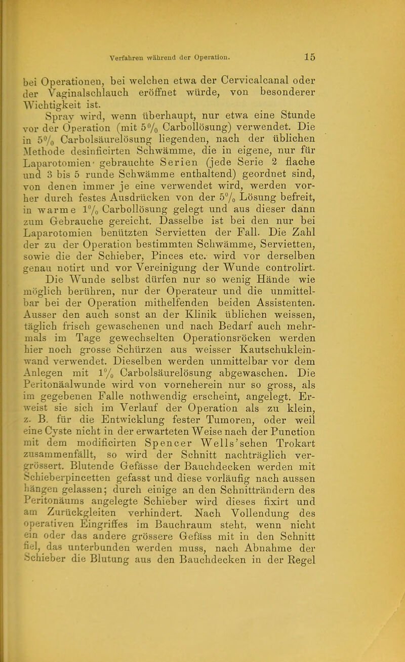 bei Operationen, bei welchen etwa der Cervicalcanal oder der Vaginalschlaucia eröffnet würde, von besonderer Wichtigkeit ist. Spray wird, wenn überhaupt, nur etwa eine Stunde vor der Operation (mit ö^/o Carbollösung) verwendet. Die in 5% Carbolsäurelösung liegenden, nach der üblichen Methode desinficirten Schwämme, die in eigene, nur für Laparotomien- gebrauchte Serien (jede Serie 2 flache und 3 bis 5 runde Schwämme enthaltend) geordnet sind, von denen immer je eine verwendet wird, werden vor- her durcb festes Ausdrücken von der 57o Lösung befreit, in warme 1% Carbollösung gelegt und aus dieser dann zum Gebrauche gereicht. Dasselbe ist bei den nur bei Laparotomien benützten Servietten der Fall. Die Zahl der zu der Operation bestimmten Schwämme, Servietten, sowie die der Schieber, Pinces etc. wird vor derselben genau notirt und vor Vereinigung der Wunde controlirt. Die Wunde selbst dürfen nur so wenig Hände wie möglich berühren, nur der Operateur und die unmittel- bar bei der Operation mithelfenden beiden Assistenten. Ausser den auch sonst an der Klinik üblichen weissen, täglich frisch gewaschenen und nach Bedarf auch mehr- mals im Tage gewechselten Operationsröcken werden hier noch grosse Schürzen aus weisser Kautschuklein- wand verwendet. Dieselben werden unmittelbar vor dem Anlegen mit 1% Carbolsäurelösung abgewaschen. Die Peritonäalwunde wird von vorneherein niu' so gross, als im gegebenen Falle nothwendig erscheint, angelegt. Er- weist sie sich im Verlauf der Operation als zu klein, z. B. für die Entwicklung fester Tumoren, oder weil eine Cyste nicht in der erwarteten Weise nach der Function mit dem modificirten Spencer Wells'schen Trokart zusammenfällt, so wird der Schnitt nachträglich ver- grössert. Blutende Gefässe der Bauchdecken werden mit Schieberpincetten gefasst und diese vorläufig nach aussen hängen gelassen; durch einige an den Schnitträndern des Peritonäums angelegte Schieber wird dieses fixirt und am Zurückgleiten verhindert. Nach Vollendung des operativen Eingriffes im Bauchraum steht, wenn nicht ein oder das andere grössere Gefäss mit in den Schnitt fifil, das unterbunden werden muss, nach Abnahme der Schieber die Blutung aus den Bauchdecken in der Regel