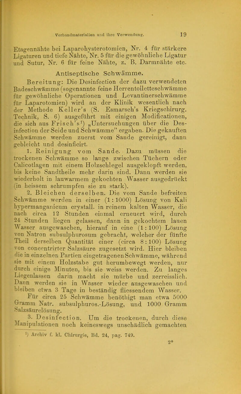 Etagennähte bei Laparohysterotomien, Nr. 4 füi* stärkere Ligaturen und tiefe Nähte, Nr. 5 für die gewöhnliche Ligatur und Sutur, Nr. 6 für feine Nähte, z. B. Dai'mrähte etc. Antiseptische Schwämme. Bereitung: Die Desinfection der dazu verwendeten Badeschwämme (sogenannte feine Herrentoiletteschwämme für gewöhnliche Operationen und Levantinerschwämme für Laparotomien) wird an der Klinik wesentlich nach der Metbode Keller's (S, Esmarscb's Kriegscbirurg. Technik, S. 6) ausgeführt mit einigen Modificationen, die sich aus Frisch's^) „Untersuchungen über die Des- infection der Seide und Schwämme ergaben. Die gekauften Schwämme werden zuerst vom Sande gereinigt, dann gebleicht und desinficirt. 1. Reinigung vom Sande. Dazu müssen die trockenen Schwämme so lange zwischen Tüchern oder Calicotlagen mit einem Holzschlegel ausgeklopft werden, bis keine Sandtheile mehr darin sind. Dann werden sie wiederholt in lauwarmem gekochten Wasser ausgedrückt (in heissem schrumpfen sie zu stark). 2. Bleichen derselben. Die vom Sande befreiten Schwämme werden in einer (1: 1000) Lösung von Kali hypermanganicum crystall. in reinem kalten Wasser, die nach circa 12 Stunden einmal erneuert wird, durch 24 Stunden liegen gelassen, dann in gekochtem lauen Wasser ausgewaschen, hierauf in eine (1: 100) Lösung von Natron subsulphurosum gebracht, welcher der fünfte Theil derselben Quantität einer (circa 8:100) Lösung von concentrirter Salzsäure zugesetzt wird. Hier bleiben die in einzelnen Partien eingetragenen Schwämme, während sie mit einem Holzstabe gut herumbewegt werden, nur durch einige Minuten, bis sie weiss werden. Zu langes Liegenlassen darin macht sie mürbe und zerreisslich. Dann werden sie in Wasser wieder ausgewaschen und bleiben etwa 3 Tage in beständig fliessendem Wasser, Für circa 25 Schwämme benöthigt man etwa 5000 Gramm Natr. subsulphuros.-Lösung, und 1000 Gramm Salzsäurelösung. 3. Desinfection. Um die trockenen, durch diese Manipulationen noch keineswegs unschädlich gemachten Archiv f. kl. Chirurgie, Bd. 24, pag. 749. 2»