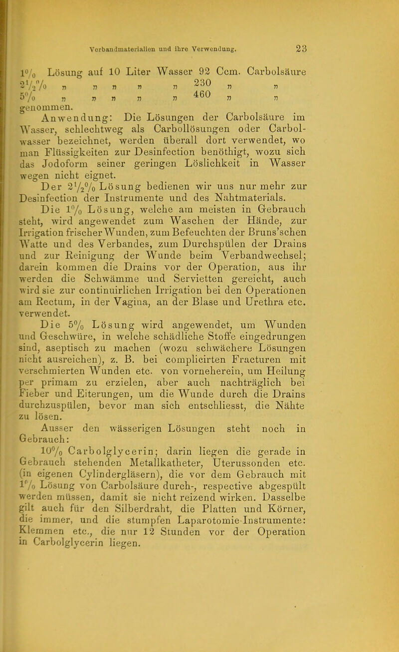 l^/o Lösung auf 10 Liter Wasser 92 Ccm. Carbolsäure '2yU n . n « 230 „ 460 T) genommen. Anwendung: Die Lösungen der Carbolsäure im Wasser, schlechtweg als Carbollösungen oder Carbol- wasser bezeichnet, werden überall dort verwendet, wo man Flüssigkeiten zur Desinfection benöthigt, wozu sich das Jodoform seiner geringen Löslichkeit in Wasser wegen nicht eignet. Der 2727o Lösung bedienen wir uns nur mehr zur Desinfection der Instrumente und des Nahtmaterials. Die 1% Lösung, welche am meisten in Gebrauch steht, wird angewendet zum Waschen der Hände, zur Irrisration frischer Wunden, zum Befeuchten der ßruns'schen Watte und des Verbandes, zum Durchspülen der Di*ains und zur Reinigung der Wunde beim Verbandwechsel; darein kommen die Drains vor der Operation, aus ihr werden die Schwämme und Servietten gereicht, auch wird sie zur continuirlichen Irrigation bei den Operationen am Rectum, in der Vagina, an der Blase und Urethra etc. verwendet. Die 5% Lösung wird angewendet, um Wunden und Geschwüre, in welche schädliche Stoffe eingedrungen sind, aseptisch zu machen (wozu schwächere Lösungen nicht ausreichen), z. B. bei complicirten Fracturen mit verschmierten Wunden etc. von vorneherein, um Heilung per primam zu erzielen, aber auch nachträglich bei Fieber und Eiterungen, um die Wunde durch die Drains durchzuspülen, bevor man sich entschliesst, die Nähte zu lösen. Ausser den wässerigen Lösungen steht noch in Gebrauch: 10% Carbolglycerin; darin liegen die gerade in Gebrauch stehenden Metallkatheter, Uterussonden etc. (in eigenen Cylindergläsern), die vor dem Gebrauch mit IVo Lösung von Carbolsäure durch-, respective abgespült werden müssen, damit sie nicht reizend wirken. Dasselbe gilt auch für den Silberdraht, die Platten und Körner, die immer, und die stumpfen Laparotomie Instrumente: Klemmen etc., die nur 12 Stunden vor der Operation in Carbolglycerin liegen.