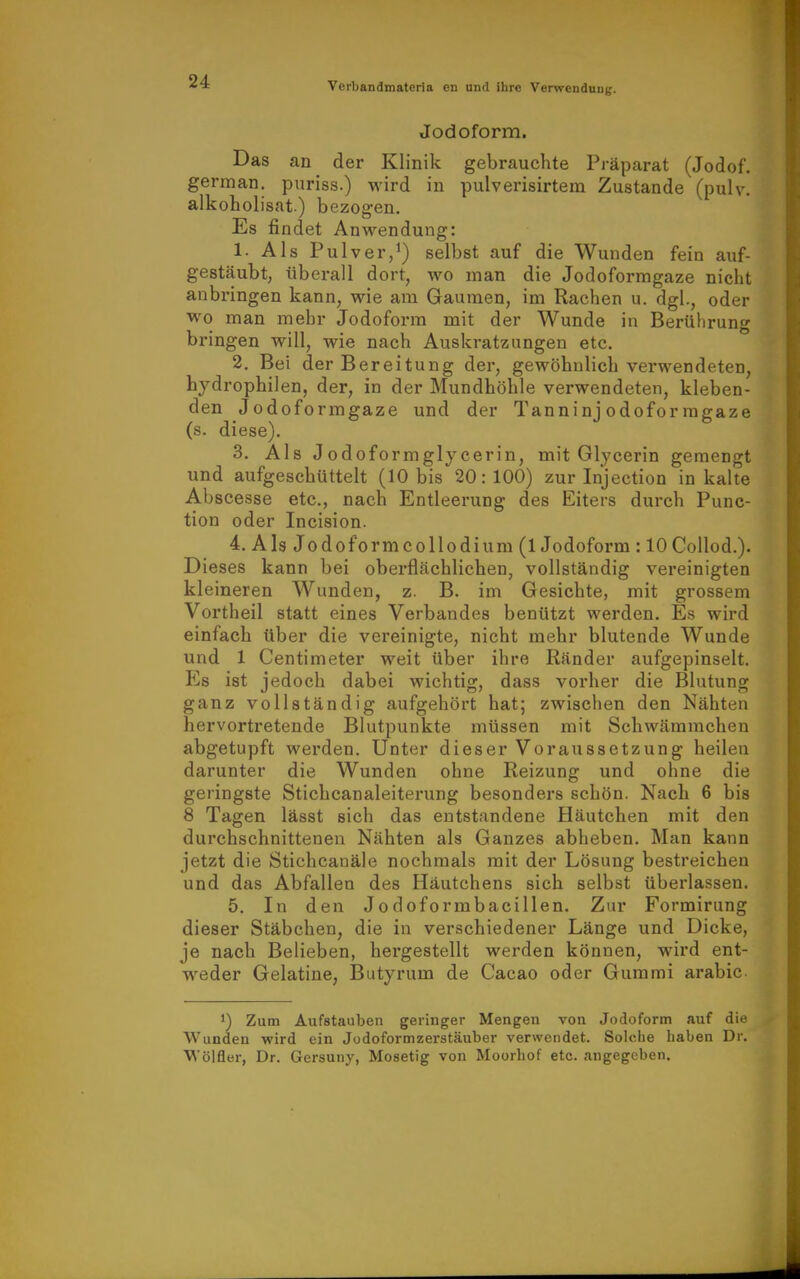 Jodoform. Das an der Klinik gebrauchte Präparat (Jodof. german. puriss.) wird in pulverisirtem Zustande (pulv. alkoholisat.) bezogen. Es findet Anwendung: 1. Als Pulver,^) selbst auf die Wunden fein auf- gestäubt, überall dort, wo man die Jodoformgaze nicht anbringen kann, wie am Gaumen, im Rachen u. dgl., oder wo man mehr Jodoform mit der Wunde in Berülirung bringen will, wie nach Auskratzungen etc. 2. Bei der Bereitung der, gewöhnlich verwendeten, hydrophilen, der, in der Mundhöhle verwendeten, kleben- den Jodoformgaze und der Tanninj odofor ragaze (s. diese). 3. Als Jodoformglycerin, mit Glycerin gemengt und aufgeschüttelt (10 bis 20:100) zur Injection in kalte Abscesse etc., nach Entleerung des Eiters durch Func- tion oder Incision. 4. Als Jodoformcollodium (1 Jodoform : lOCollod.). Dieses kann bei oberflächlichen, vollständig vereinigten kleineren Wunden, z. B. im Gesichte, mit grossem Vortheil statt eines Verbandes benützt werden. Es wird einfach über die vereinigte, nicht mehr blutende Wunde und 1 Centimeter weit über ihre Ränder aufgepinselt. Es ist jedoch dabei wichtig, dass vorher die Blutung ganz vollständig aufgehört hat; zwisclien den Nähten hervortretende Blutpunkte müssen mit Schwämmchen abgetupft werden. Unter dieser Voraussetzung heilen darunter die Wunden ohne Reizung und ohne die geringste Stichcanaleiterung besonders schön. Nach 6 bis 8 Tagen lässt sich das entstandene Häutchen mit den durchschnittenen Nähten als Ganzes abheben. Man kann jetzt die Stichcanäle nochmals mit der Lösung bestreichen und das Abfallen des Häutchens sich selbst überlassen. 5. In den Jodoformbacillen. Zur Formirung dieser Stäbchen, die in verschiedener Länge und Dicke, je nach Belieben, hergestellt werden können, wird ent- weder Gelatine, Butyrum de Cacao oder Gummi arabic- 1) Zum Aufstauben geringer Mengen von Jodoform auf die Wunden wird ein Jodoformzerstäuber verwendet. Solche haben Dr. Wölfler, Dr. Gersuny, Mosetig von Moorhof etc. angegeben.