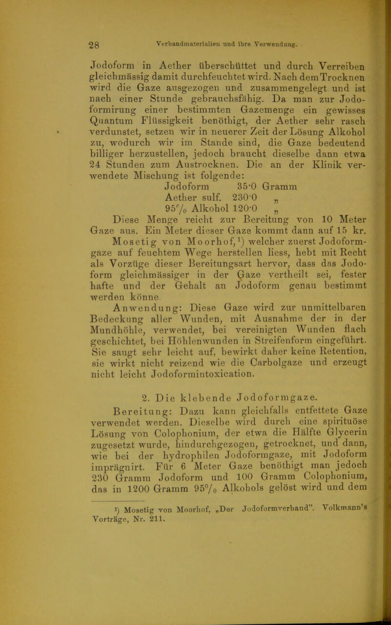 Jodoform in Aelher überschüttet und durch Verreiben gleichmässig damit durchfeuchtet wird. Nach dem Trocknen wird die Gaze ausgezogen und zusammengelegt und ist nach einer Stunde gebrauchsfähig. Da man zur Jodo- formirung einer bestimmten Gazemenge ein gewisses Quantum Flüssigkeit benöthigt, der Aether sehr rasch verdunstet, setzen wir in neuerer Zeit der Lösung Alkohol zu, wodurch wir im Stande sind, die Gaze bedeutend billiger herzustellen, jedoch braucht dieselbe dann etwa 24 Stunden zum Austrocknen. Die an der Klinik ver- wendete Mischung ist folgende: Jodoform 35*0 Gramm Aether sulf. 230-0 „ 957o Alkohol 120-0 „ Diese Menge reicht zur Bereitung von 10 Meter Gaze aus. Ein Meter dieser Gaze kommt dann auf 15 kr. Mosetig von Moorhof,^) welcher zuerst Jodoform- gaze auf feuchtem Wege herstellen Hess, hebt mit Recht als Vorzüge dieser Bereitungsart hervor, dass das Jodo- form gleichmässiger in der Qaze vertheilt sei, fester hafte und der Gehalt an Jodoform genau bestimmt werden könne. Anwendung: Diese Gaze wird zur unmittelbaren Bedeckung aller Wunden, mit Ausnahme der in der Mundhöhle, verwendet, bei vereinigten Wunden flach geschichtet, bei Höhlenwunden in Streifenform eingeführt. Sie saugt sehr leicht auf, bewirkt daher keine Retention, sie wirkt nicht reizend wie die Carbolgaze und erzeugt nicht leicht Jodoformintoxication. 2. Die klebende Jodoformgaze. Bereitung: Dazu kann gleichfalls entfettete Gaze verwendet werden. Dieselbe wird durch eine spirituöse Lösung von Colophonium, der etwa die Plälfte Glycerin zugesetzt wurde, hindurchgezogen, getrocknet, und dann, wie bei der hydrophilen Jodoformgaze, mit Jodoform imprägnirt. Für 6 Meter Gaze benöthigt man jedoch 230 Gramm Jodoform und 100 Gramm Colophonium, das in 1200 Gramm 957o Alkohols gelöst wird und dem 1) Mosetig von Moorhof, „Der Jodoformverband. Volkmann's Vorträge, Nr. 211.