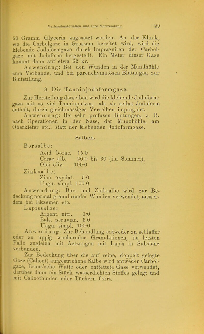 50 Gramm Glycerin zugesetzt werden. Au der Klinik, wo die Carbolgaze ia Grossera bereitet wird, wird die klebende Jodoformgaze durcli Imprägniren der Carbol- gaze mit Jodoform hergestellt. Ein Meter dieser Gaze kommt dann auf etwa 62 kr. Anwendung: Bei den Wunden in der Mundhöhle zum Verbände, und bei parenchymatösen Blutungen zur Blutstillung. 3. Die Tanninjodoformgaze. Zur Herstellung derselben wird die klebende Jodoform- gaze mit so viel Tanniupulver, als sie selbst Jodoform enthält, durch gleichmässiges Verreiben imprägnirt. Anwendung: Bei sehr profusen Blutungen, z. B. nach Operationen in der Nase, der Mundhöhle, am Oberkiefer etc., statt der klebenden Jodoformgaze. Salben. Borsalbe: Acid. borae. 150 Cerae alb. 20*0 bis 30 (im Sommer). Olei oliv. 100-0 Zinksalbe: Zinc. oxydat. 5-0 Ungu. simpl. 100-0 Anwendung: Bor- und Zinksalbe wird zur Be- deckung normal granulirender Wunden verwendet, ausser- dem bei Ekzemen etc. Lapissalbe: Argent. nitr. l'O Bals. peruvian. 5 0 Ungu. simpl. 100 0 Anwendung: Zur Behandlung entweder zu schlaffer oder zu üppig wuchernder Granulationen, im letzten Falle zugleich mit Aetzungen mit Lapis in Substanz verbunden. Zur Bedeckung über die auf reine, doppelt gelegte Gaze (Calicot) aufgestrichene Salbe wird entweder Carbol- gaze, ßruns'sche Watte oder entfettete Gaze verwendet, darüber dann ein Stück wasserdichten Stoffes gelegt und njit Calicotbiuden oder Tüchern fixirt.