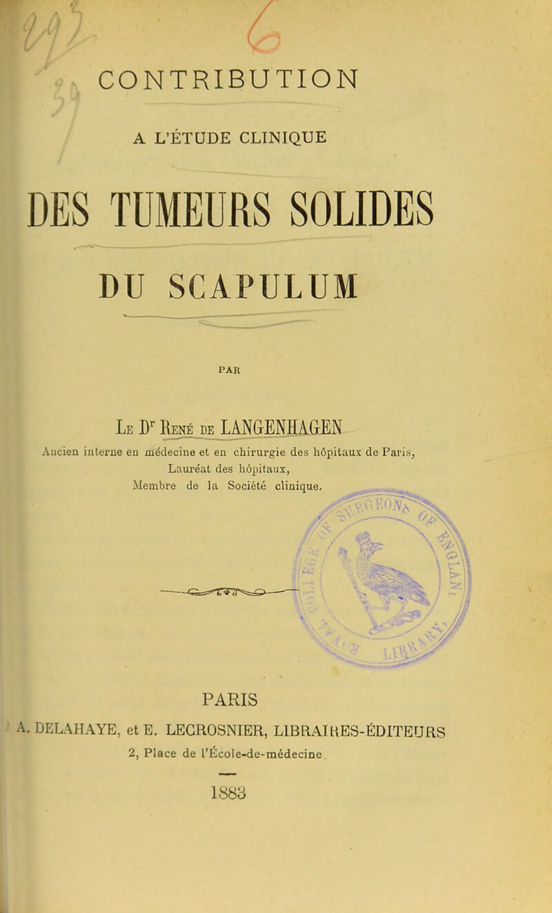 CONTRIBUTION t -X A L'ÉTUDE CLINIQUE DES J^UMEURS SOLIDES DU SCAPULUM PAR Le D-^ R^é je UPENHAGEN- Ancien interne en médecine et en chirurgie des hôpitaux de Paris^ Lauréat des hôpitaux, Membre de la Société clinique. PARIS ' A. DELAHAYE, et E. LEGROSNIER, LIBRAIUES-ÉDITEURS 2, Place de rÉcoIe-de-médecine. 1883