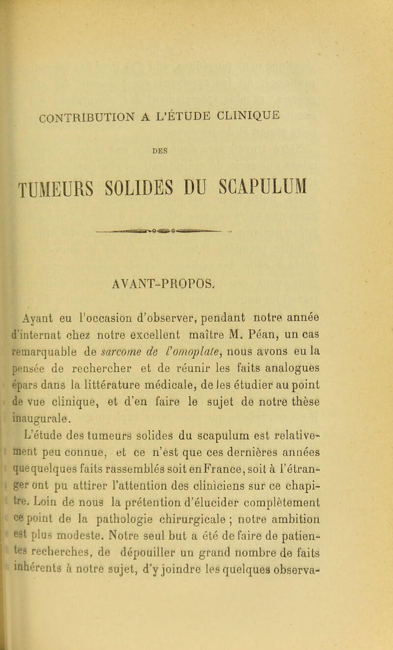 CONTRIBUTION A L'ÉTUDE CLINIQUE BES TUMEURS SOLIDES DU SGAPULUM III I «^R^a^araT-nrn.-— .. AVANT-PROPOS. Ayant eu l'occasion d'observer, pendant notre année d'internat chez notre excellent maître M. Péan, un cas remarquable de sarcome de l'omoplate, nous avons eu la pensée de rechercher et de réunir les faits analogues épars dans la littérature médicale, de les étudier au point de vue clinique, et d'en faire le sujet de notre thèse . inaugurale. L'étude des tumeurs solides du scapulum est relative- 1 ment peu connue, et ce n'est que ces dernières années quequelques faits rassemblés soit enFrance, soit à l'étran- ger ont pu attirer l'attention des cliniciens sur ce chapi- tre. Loin de nous la prétention d'élucider complètement ce point de la pathologie chirurgicale ; notre ambition est plus modeste. Notre seul but a été de faire de patien- tes recherches, do dépouiller un grand nombre de faits inhérents à notre sujet, d'y joindre les quelques observa-