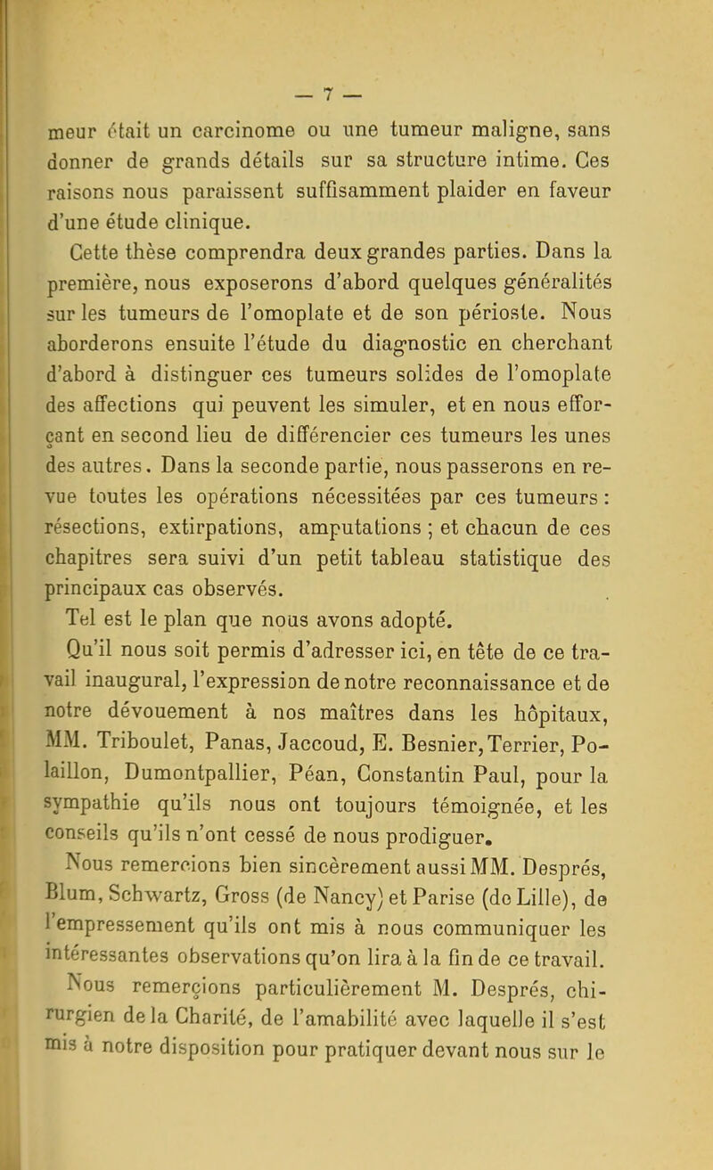 meur ôtaii un carcinome ou une tumeur maligne, sans donner de grands détails sur sa structure intime. Ces raisons nous paraissent suffisamment plaider en faveur d'une étude clinique. Cette thèse comprendra deux grandes parties. Dans la première, nous exposerons d'abord, quelques généralités sur les tumeurs de l'omoplate et de son périoste. Nous aborderons ensuite l'étude du diagnostic en cherchant d'abord à distinguer ces tumeurs solides de l'omoplate des affections qui peuvent les simuler, et en nous effor- çant en second lieu de différencier ces tumeurs les unes des autres. Dans la seconde partie, nous passerons en re- vue toutes les opérations nécessitées par ces tumeurs : résections, extirpations, amputations ; et chacun de ces chapitres sera suivi d'un petit tableau statistique des principaux cas observés. Tel est le plan que nous avons adopté. Qu'il nous soit permis d'adresser ici, en tête de ce tra- vail inaugural, l'expression de notre reconnaissance et de notre dévouement à nos maîtres dans les hôpitaux, MM. Triboulet, Panas, Jaccoud, E. Besnier,Terrier, Po- laillon, Dumontpallier, Péan, Constantin Paul, pour la sympathie qu'ils nous ont toujours témoignée, et les conseils qu'ils n'ont cessé de nous prodiguer. Nous remercions bien sincèrement aussi MM. Després, Blum, Schwartz, Gross (de Nancy) et Parise (do Lille), de l'empressement qu'ils ont mis à nous communiquer les intéressantes observations qu'on lira à la fin de ce travail. Nous remercions particulièrement M. Després, chi- rurgien de la Charité, de l'amabilité avec laquelle il s'est mis à notre disposition pour pratiquer devant nous sur le