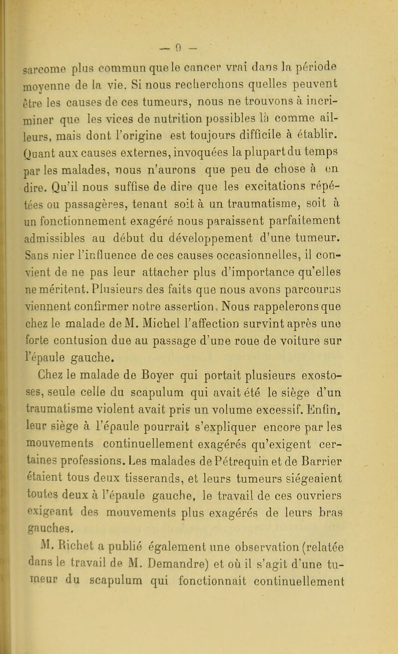 sarcome plus commun que le cancer vrai dans la période moyenne de la vie. Si nous recherchons quelles peuvent être les causes de ces tumeurs, nous ne trouvons à incri- miner que les vices de nutrition possibles là comme ail- leurs, mais dont l'origine est toujours difficile à établir. Quant aux causes externes, invoquées la plupart du temps par les malades, nous n'aurons que peu de chose à en dire. Qu'il nous suffise de dire que les excitations répé- tées ou passagères, tenant soit à un traumatisme, soit à un fonctionnement exagéré nous paraissent parfaitement admissibles au début du développement d'une tumeur. Sans nier l'influence de ces causes occasionnelles, il con- vient de ne pas leur attacher plus d'importance qu'elles ne méritent. Plusieurs des faits que nous avons parcourus viennent confirmer notre assertion. Nous rappeleronsque chez le malade de M. Michel l'afTection survint après une forte contusion due au passage d'une roue de voiture sur l'épaule gauche. Chez le malade de Boyer qui portait plusieurs exosto- ses, seule celle du scapulum qui avait été le siège d'un traumatisme violent avait pris un volume excessif. Enfin, leur siège à l'épaule pourrait s'expliquer encore par les mouvements continuellement exagérés qu'exigent cer- taines professions. Les malades dePétrequin et de Barrier étaient tous deux tisserands, et leurs tumeurs siégeaient toutes deux à l'épaule gauche, le travail de ces ouvriers exigeant des mouvements plus exagérés de leurs bras gauches. M. Richet a publié également une observation (relatée dans le travail de M. Demandre) et où il s'agit d'une tu- meur du scapulum qui fonctionnait continuellement