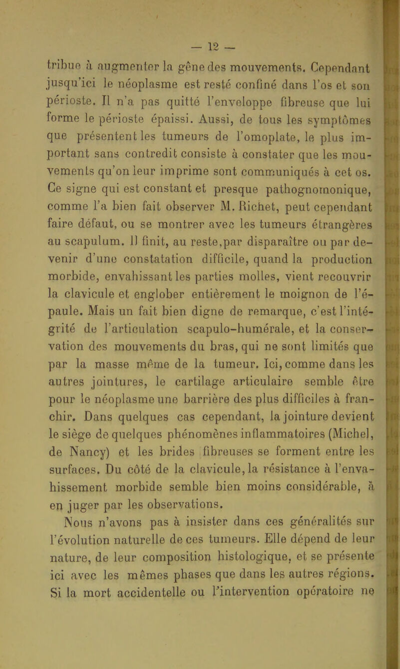 tribue ù augmentor la genedes mouvements. Cependant jusqu'ici le néoplasme est resté confiné dans l'os et son périoste. Il n'a pas quitté l'enveloppe fibreuse que lui forme le périoste épaissi. Aussi, de tous les symptômes que présentent les tumeurs de l'omoplate, le plus im- portant sans contredit consiste à constater que les mou- vements qu'on leur imprime sont communiqués à cet os. Ce signe qui est constant et presque pathognomonique, comme l'a bien fait observer M. Richet, peut cependant faire défaut, ou se montrer avec les tumeurs étrangères au scapulum. Il finit, au reste,par disparaître ou par de- venir d'une constatation difficile, quand la production morbide, envahissant les parties molles, vient recouvrir la clavicule et englober entièrement le moignon de l'é- paule. Mais un fait bien digne de remarque, c'est l'inté- grité de l'articulation scapulo-humérale, et la conser- vation des mouvements du bras, qui ne sont limités que par la masse même de la tumeur. Ici, comme dans les autres jointures, le cartilage articulaire semble être pour le néoplasme une barrière des plus difficiles à fran- chir. Dans quelques cas cependant, la jointure devient le siège de quelques phénomènes inflammatoires (Michel, de Nancy) et les brides fibreuses se forment entre les surfaces. Du côté de la clavicule, la résistance à l'enva- hissement morbide semble bien moins considérable, à en juger par les observations. Nous n'avons pas à insister dans ces généralités sur l'évolution naturelle de ces tumeurs. Elle dépend de leur nature, de leur composition histologique, et se présente ici avec les mêmes phases que dans les autres régions. Si la mort accidentelle ou l'intervention opératoire ne