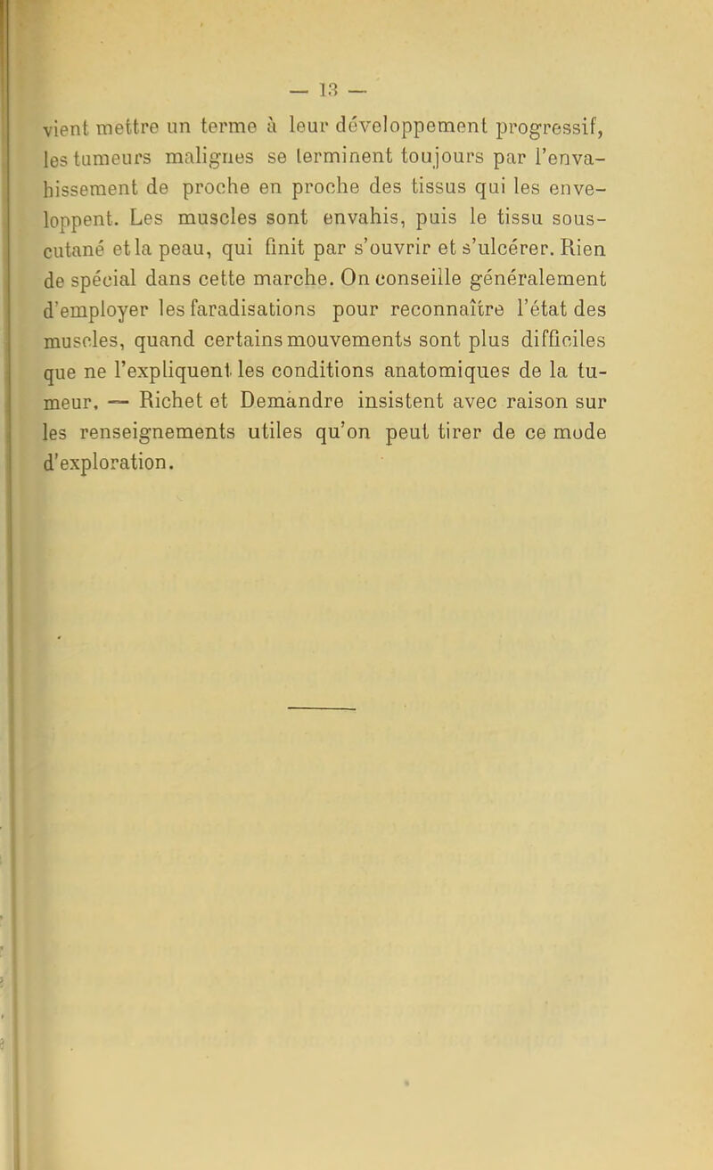 vient mettre un terme à leur développement progressif, les tumeurs malignes se terminent toujours par l'enva- hissement de proche en proche des tissus qui les enve- loppent. Les muscles sont envahis, puis le tissu sous- cutané et la peau, qui finit par s'ouvrir et s'ulcérer. Rien de spécial dans cette marche. On conseille généralement d'employer les faradisations pour reconnaître l'état des muscles, quand certains mouvements sont plus difficiles que ne l'expliquent les conditions anatomiques de la tu- meur, — Richet et Demandre insistent avec raison sur les renseignements utiles qu'on peut tirer de ce mode d'exploration. I