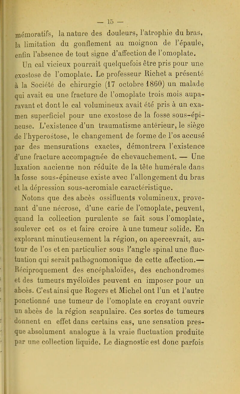 mémoratifs, la nature des douleurs, l'atrophie du bras, la limitation du gonflement au moignon de l'épaule, enfin l'absence de tout signe d'affection de l'omoplate. Un cal vicieux pourrait quelquefois être pris pour une exostose de l'omoplate. Le professeur Richet a présenté à la Société de chirurgie (17 octobre 1860) un malade qui avait eu une fracture de l'omoplate trois mois aupa- ravant et dont le cal volumineux avait été pris à un exa- men superficiel pour une exostose de la fosse sous-épi- neuse. L'existence d'un traumatisme antérieur, le siège de l'hyperostose, le changement de forme de l'os accusé par des mensurations exactes, démontrera l'existence d'une fracture accompagnée de chevauchement. — Une luxation ancienne non réduite de la tête humérale dans la fosse sous-épineuse existe avec l'allongement du bras et la dépression sous-acromiale caractéristique. Notons que des abcès ossifluents volumineux, prove- nant d'une nécrose, d'une carie de l'omoplate, peuvent, quand la collection purulente se fait sous l'omoplate, soulever cet os et faire croire à une tumeur solide. En explorant minutieusement la région, on apercevrait, au- tour de l'os et en particulier sous Tang-le spinal une fluc- tuation qui serait pathognomonique de cette affection.— Réciproquement des encéphaloïdes, des enchondromes et des tumeurs myéloïdes peuvent en imposer pour un abcès. C'est ainsi que Rogers et Michel ont l'un et l'autre ponctionné une tumeur de l'omoplate en croyant ouvrir un abcès de la région scapulaire. Ces sortes de tumeurs donnent en effet dans certains cas, une sensation pres- que absolument analogue à la vraie fluctuation produite par une collection liquide. Le diagnostic est donc parfois