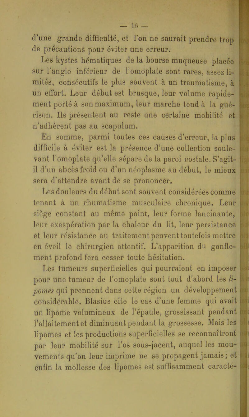 — IG — ■ d'une grande difficulté, et l'on ne saurait prendre trop B de précautions pour éviter une erreur. H Les kystes hématiques de la bourse muqueuse placée I sur l'angle inférieur de l'omoplate sont rares, assez li- H mités, consécutifs le plus souvent à un traumatisme, à H un effort. Leur début est brusque, leur volume rapide- H ment porté à son maximum, leur marche tendu la gué- H rison. Ils présentent au reste une certaine mobilité et H n'adhèrent pas au scapulum. H En somme, parmi toutes ces causes d'erreur, la plus I difficile à éviter est la présence d'une collection soûle- H vant l'omoplate qu'elle sépare de la paroi costale. S'agit- H il d'un abcès froid ou d'un néoplasme au début, le mieux H sera d'attendre avant de se prononcer. H Les douleurs du début sont souvent considérées comme H tenant à un rhumatisme musculaire chronique. Leur H siège constant au même point, leur forme lancinante, H leur exaspération par la chaleur du lit, leur persistance H et leur résistance au traitement peuvent toutefois mettre H en éveil le chirurgien attentif. L'apparition du gonfle- H ment profond fera cesser toute hésitation. H Les tumeurs superficielles qui pourraient en imposer ■ pour une tumear de l'omoplate sont tout d'abord les ii- H pomes qui prennent dans cette région un développement H considérable. Blasius cite le cas d'une femme qui avait H un lipome volumineux de l'épaule, grossissant pendant H l'allaitement et diminuant pendant la grossesse. Mais les M lipomes et les productions superficielles se reconnaîtront H par leur mobilité sur l'os sous-jacent, auquel les mou- B vements qu'on leur imprime ne se propagent jamais; et II enfin la mollesse des lipomes est suffisamment caracté- Hi