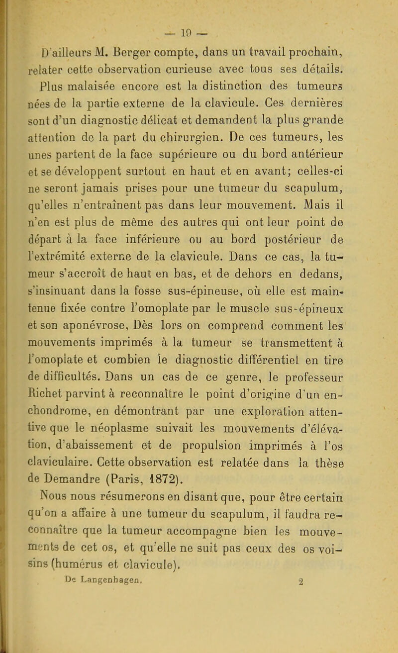 — 10 — D'ailleurs M. Berger compte, dans un travail prochain, relater cette observation curieuse avec tous ses détails. Plus malaisée encore est la distinction des tumeurs nées de la partie externe de la clavicule. Ces dernières sont d'un diagnostic délicat et demandent la plus grande attention de la part du chirurgien. De ces tumeurs, les unes partent de la face supérieure ou du bord antérieur et se développent surtout en haut et en avant; celles-ci ne seront jamais prises pour une tumeur du scapulum, qu'elles n'entraînent pas dans leur mouvement. Mais il n'en est plus de même des autres qui ont leur point de départ à la face inférieure ou au bord postérieur de l'extrémité externe de la clavicule. Dans ce cas, la tu- meur s'accroît de haut en bas, et de dehors en dedans, «'insinuant dans la fosse sus-épineuse, où elle est main- tenue fixée contre l'omoplate par le muscle sus-épineux et son aponévrose, Dès lors on comprend comment les mouvements imprimés à la tumeur se transmettent à l'omoplate et combien îe diagnostic difïérentiel en tire de difficultés. Dans un cas de ce genre, le professeur Richet parvint à reconnaître le point d'orio^ine d'un en- chondrome, en démontrant par une exploration atten- tive que le néoplasme suivait les mouvements d'éléva- tion, d'abaissement et de propulsion imprimés à l'os claviculaire. Cette observation est relatée dans la thèse de Demandre (Paris, 1872). Nous nous résumerons en disant que, pour être certain qu'on a affaire à une tumeur du scapulum, il faudra re- connaître que la tumeur accompagne bien les mouve- ments de cet os, et qu'elle ne suit pas ceux des os voi- sins (humérus et clavicule). De Langenhagen, 2