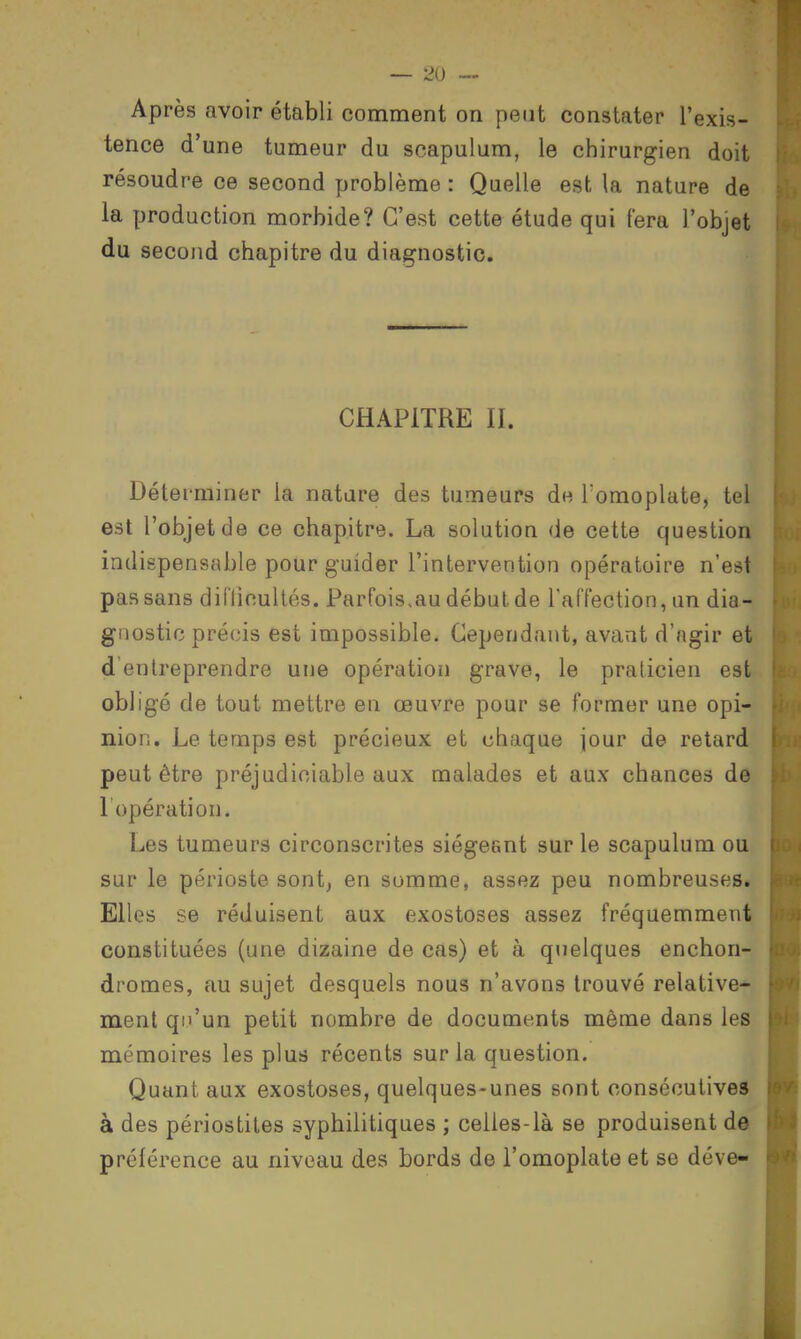 Après avoir établi comment on peut constater l'exis- tence d'une tumeur du scapulum, le chirurgien doit résoudre ce second problème : Quelle est la nature de la production morbide? C'est cette étude qui fera l'objet du second chapitre du diagnostic. CHAPITRE II. Déterminer la nature des tumeurs de l omoplate, tel est l'objet de ce chapitre. La solution de cette question indispensable pour guider l'intervention opératoire n'est pas sans difficultés. Parfois.au début de l'affection, un dia- gnostic précis est impossible. Cependant, avant d'ngir et d entreprendre une opération grave, le praticien est obligé de tout mettre en œuvre pour se former une opi- nion. Le temps est précieux et chaque jour de retard peut être préjudiciable aux malades et aux chances de l'opération. Les tumeurs circonscrites siégeant sur le scapulum ou sur le périoste sont; en somme, assez peu nombreuseSi Elles se réduisent aux exostoses assez fréquemment constituées (une dizaine de cas) et à quelques enchon- dromes, au sujet desquels nous n'avons trouvé relative- ment qu'un petit nombre de documents même dans les mémoires les plus récents sur la question. Quant aux exostoses, quelques-unes sont consécutives à des périostites syphilitiques ; celles-là se produisent de préférence au niveau des bords de l'omoplate et se déve-