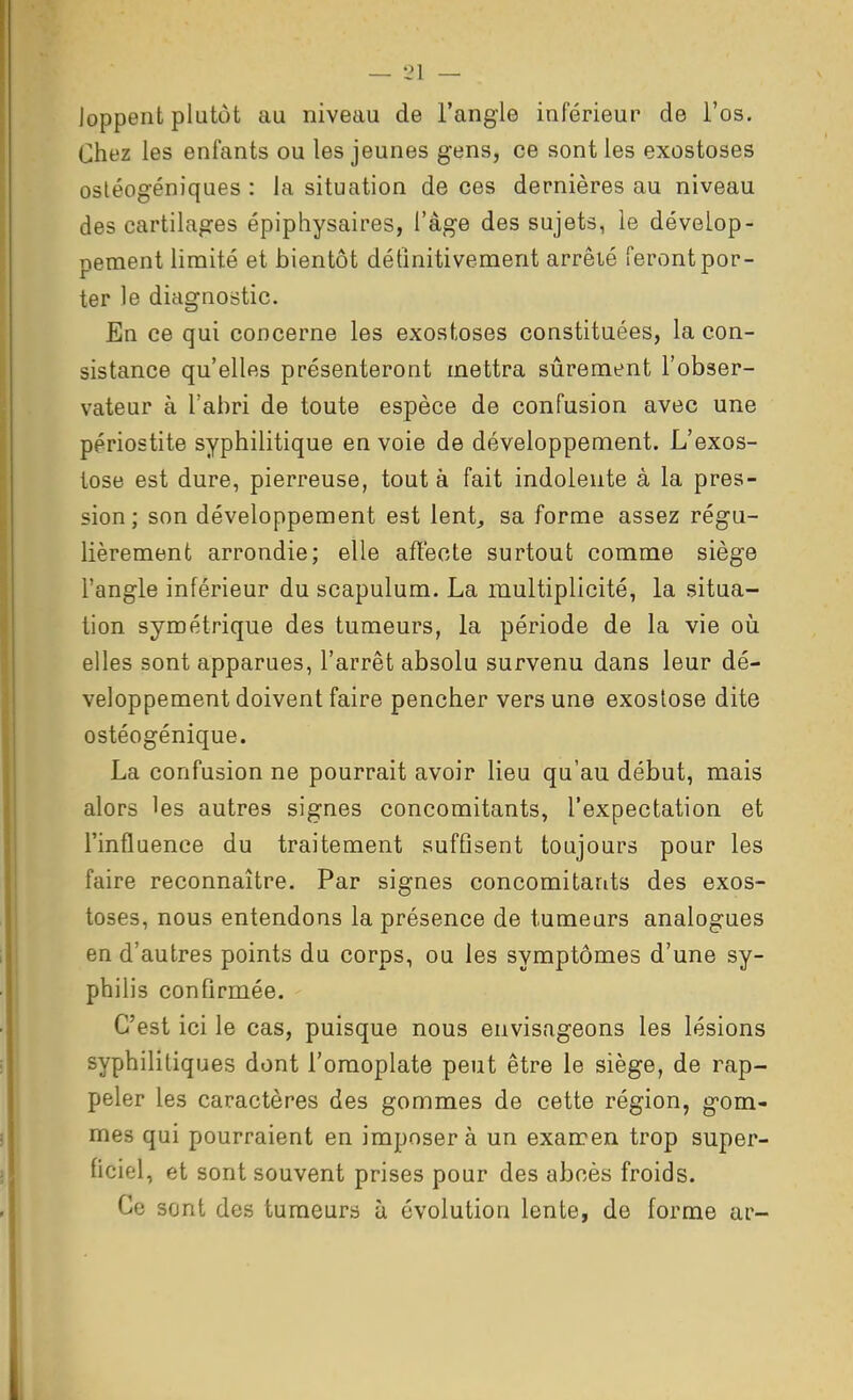 loppent plutôt au niveau de l'angle inférieur de l'os. Chez les enfants ou les jeunes gens, ce sont les exostoses osléogéniques : la situation de ces dernières au niveau des cartilages épiphysaires, l'âge des sujets, le dévelop- pement limité et bientôt détînitiveraent arrêié feront por- ter le diagnostic. En ce qui concerne les exostoses constituées, la con- sistance qu'elles présenteront mettra sûrement l'obser- vateur à l'abri de toute espèce de confusion avec une ppriostite syphilitique en voie de développement. L'exos- tose est dure, pierreuse, tout à fait indolente à la pres- sion; son développement est lent, sa forme assez régu- lièrement arrondie; elle affecte surtout comme siège l'angle inférieur du scapulum. La multiplicité, la situa- tion symétrique des tumeurs, la période de la vie oii elles sont apparues, l'arrêt absolu survenu dans leur dé- veloppement doivent faire pencher vers une exostose dite ostéogénique. La confusion ne pourrait avoir lieu qu'au début, mais alors les autres signes concomitants, l'expectation et l'influence du traitement suffisent toujours pour les faire reconnaître. Par signes concomitants des exos- toses, nous entendons la présence de tumeurs analogues en d'autres points du corps, ou les symptômes d'une sy- philis confirmée. C'est ici le cas, puisque nous envisageons les lésions syphililiques dont l'omoplate peut être le siège, de rap- peler les caractères des gommes de cette région, gom- mes qui pourraient en imposer à un examen trop super- ficiel, et sont souvent prises pour des abcès froids. Ce sont des tumeurs ù évolution lente, de forme ar-