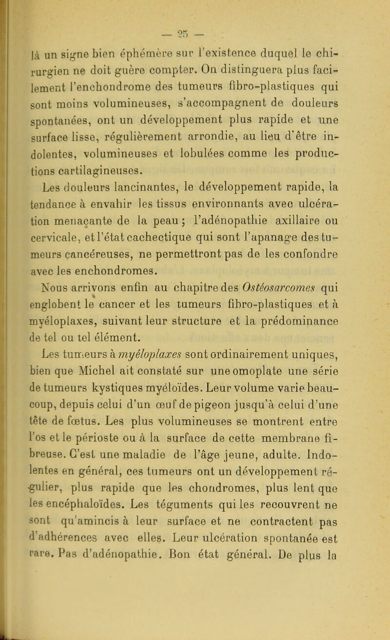 — ?5 — là un siiii-ne bien éphémère sur l'existence duquel le chi- rurgien ne doit guère compter. On distinguera plus faci- lement l'enchondrome des tumeurs fibro-plastiques qui sont moins volumineuses, s'accompagnent de douleurs spontanées, ont un développement plus rapide et une surface lisse, réguHèrement arrondie, au lieu d'être in- dolentes, volumineuses et lobulées comme les produc- tions cartilagineuses. Les douleurs lancinantes, le développement rapide, la tendance à envahir les tissus environnants avec ulcéra- tion menaçante de la peau ; l'adénopathie axillaire ou cervicale, et l'état cachectique qui sont l'apanage des tu- meurs cancéreuses, ne permettront pas de les confondre avec les enchondromes. Nous arrivons enfin au chapitre des Ostéosarcomes qui englobent le cancer et les tumeurs fibro-plastiques et h myéloplaxes, suivant leur structure et la prédominance de tel ou tel élément. Les tumeurs à myéloplaxes sont ordinairement uniques, bien que Michel ait constaté sur une omoplate une série de tumeurs kystiques myéloïdes. Leur volume varie beau- coup, depuis celui d'un œuf de pigeon jusqu'à celui d'une tête de fœtus. Les plus volumineuses se montrent entre l'os et le périoste ou à la surface de cette membrane fi- breuse. C'est une maladie de l'âge jeune, adulte. Indo- lentes en général, ces tumeurs ont un développement ré- •gulier, plus rapide que les chondromes, plus lent que les encéphaloïdes. Les téguments qui les recouvrent ne sont qu'amincis à leur surface et ne contractent pas d'adhérences avec elles. Leur ulcération spontanée est rare. Pas d'adénopathie. Bon état général. De plus la