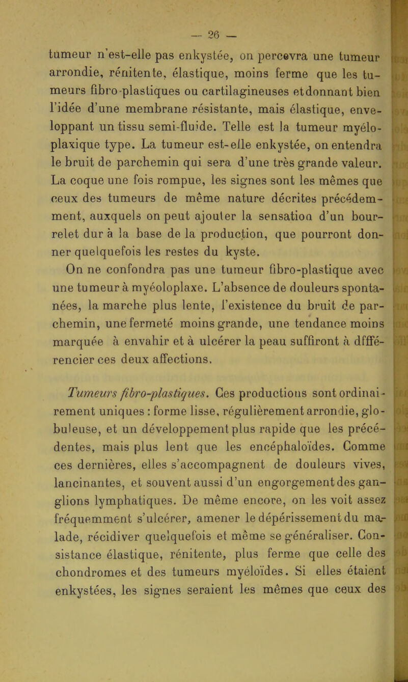 tumeur n'est-elle pas enkystée, on percevra une tumeur arrondie, rénitente, élastique, moins ferme que les tu- meurs fibro-plastiques ou cartilagineuses etdonnant bien l'idée d'une membrane résistante, mais élastique, enve- loppant un tissu semi-fluide. Telle est la tumeur myélo- plaxique type. La tumeur est-elle enkystée, on entendra le bruit de parchemin qui sera d'une très grande valeur. La coque une fois rompue, les signes sont les mêmes que ceux des tumeurs de même nature décrites précédem- ment, auxquels on peut ajouter la sensation d'un bour- relet dur à la base de la production, que pourront don- ner quelquefois les restes du kyste. On ne confondra pas une tumeur fibro-plastique avec une tumeur à myéoloplaxe. L'absence de douleurs sponta- nées, la marche plus lente, l'existence du bruit de par- chemin, une fermeté moins grande, une tendance moins marquée à envahir et à ulcérer la peau suffiront à dffifé- rencier ces deux affections. Tumeurs fibro-plastiques. Ces productions sont ordinai- rement uniques : forme lisse, régulièrement arrondie, glo- buleuse, et un développement plus rapide que les précé- dentes, mais plus lent que les encéphaloïdes. Gomme ces dernières, elles s'accompagnent de douleurs vives, lancinantes, et souvent aussi d'un engorgement des gan- glions lymphatiques. De même encore, on les voit assez fréquemment s'ulcérer, amener le dépérissement du ma.- lade, récidiver quelquefois et même se généraliser. Con- sistance élastique, rénitente, plus ferme que celle des chondromes et des tumeurs myéloïdes. Si elles étaient enkystées, les signes seraient les mêmes que ceux des