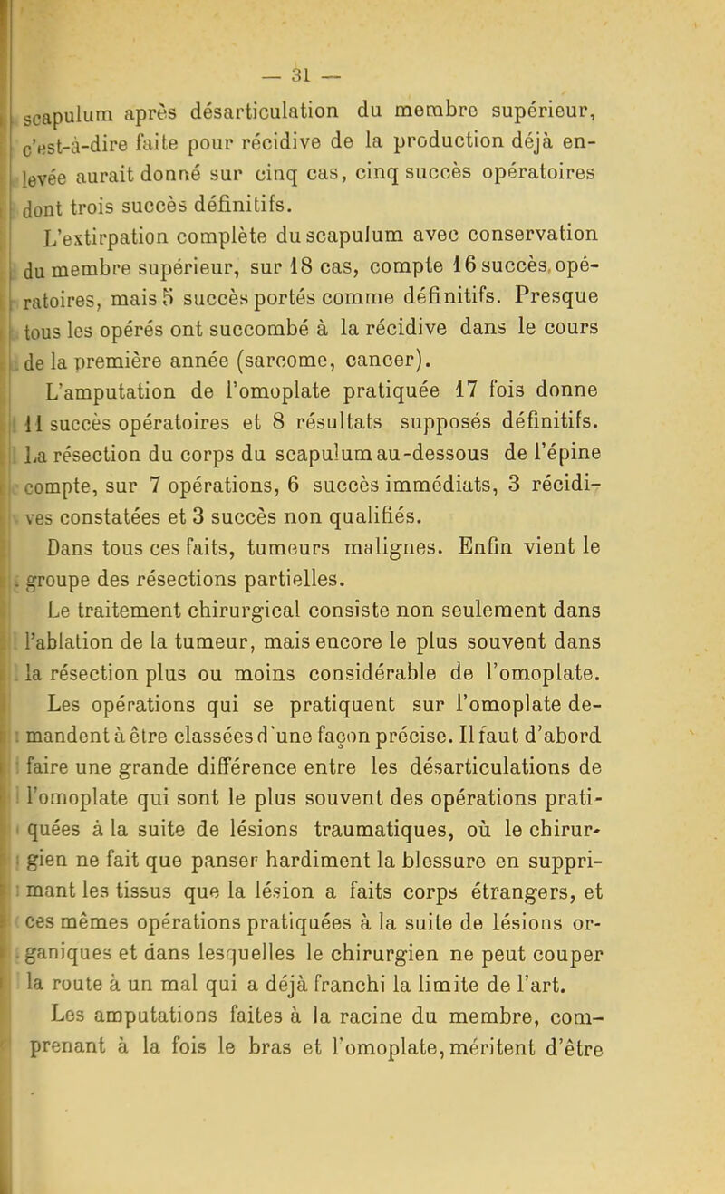 ^capulum après désarticulation du membre supérieur, c'est-à-dire faite pour récidive de la production déjà en- evée aurait donné sur cinq cas, cinq succès opératoires dont trois succès définitifs. L'extirpation complète du scapulum avec conservation du membre supérieur, sur 18 cas, compte 16 succès, opé- ratoires, mais 5 succès portés comme définitifs. Presque tous les opérés ont succombé à la récidive dans le cours de la première année (sarcome, cancer). L'amputation de l'omoplate pratiquée 17 fois donne 141 succès opératoires et 8 résultats supposés définitifs, l La résection du corps du scapulum au-dessous de l'épine c compte, sur 7 opérations, 6 succès immédiats, 3 récidi- V vas constatées et 3 succès non qualifiés. Dans tous ces faits, tumeurs malignes. Enfin vient le . groupe des résections partielles. H Le traitement chirurgical consiste non seulement dans l'ablation de la tumeur, mais encore le plus souvent dans . la résection plus ou moins considérable de l'omoplate. Les opérations qui se pratiquent sur l'omoplate de- I mandent à être classées d'une façon précise. Il faut d'abord 1 faire une grande différence entre les désarticulations de 1 l'omoplate qui sont le plus souvent des opérations prati- I quées à la suite de lésions traumatiques, où le chirur* I gien ne fait que panser hardiment la blessure en suppri- 1 mant les tissus que la lésion a faits corps étrangers, et (Ces mêmes opérations pratiquées à la suite de lésions or- iganiques et dans lesquelles le chirurgien ne peut couper I la route à un mal qui a déjà franchi la limite de l'art. Les amputations faites à la racine du membre, com- prenant à la fois le bras et l'omoplate, méritent d'être