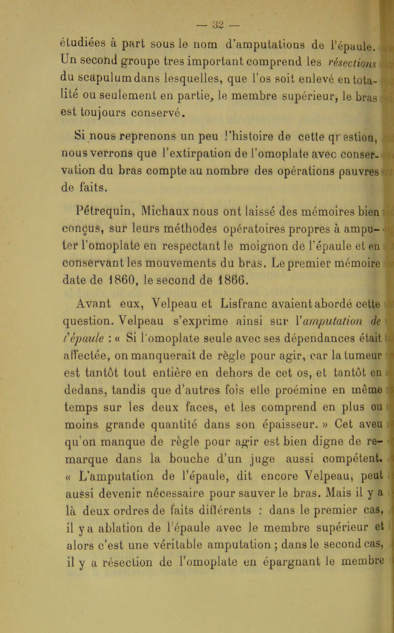 étudiées à part sous le nom d'amputations de l'épaule. Un second groupe très important comprend les résections du scapulumdans lesquelles, que l'os soit enlevé en tota- lité ou seulement en partie, le membre supérieur, le bras est toujours conservé. Si nous reprenons un peu ]'histoire de cette qrestion, nous verrons que l'extirpation de l'omoplate avec conser- vation du bras compte au nombre des opérations pauvres de faits. Pétrequin, Michaux nous ont laissé des mémoires bien conçus, sur leurs méthodes opératoires propres à ampu- ter l'omoplate en respectant le moignon de l'épaule et en conservant les mouvements du bras. Le premier mémoire date de 1860, le second de 1866. Avant eux, Velpeau et Lisfranc avaient abordé cette question. Velpeau s'exprime ainsi sur Yamputation de tépaule : « Si l'omoplate seule avec ses dépendances était affectée, on manquerait de règle pour agir, car la tumeur est tantôt tout entière en dehors de cet os, et tantôt en dedans, tandis que d'autres fois elle proémine en même temps sur les deux faces, et les comprend en plus ou moins grande quantité dans son épaisseur. » Cet aveu qu'on manque de règle pour api^ir est bien digne de re^ marque dans la bouche d'un juge aussi compétent. « L'amputation de l'épaule, dit encore Velpeau, peut aussi devenir nécessaire pour sauver le bras. Mais il y a là deux ordres de faits différents : dans le premier cas, il y a ablation de l'épaule avec le membre supérieur et alors c'est une véritable amputation ; dans le second cas, il y a résection de l'omoplate en épargnant le membre