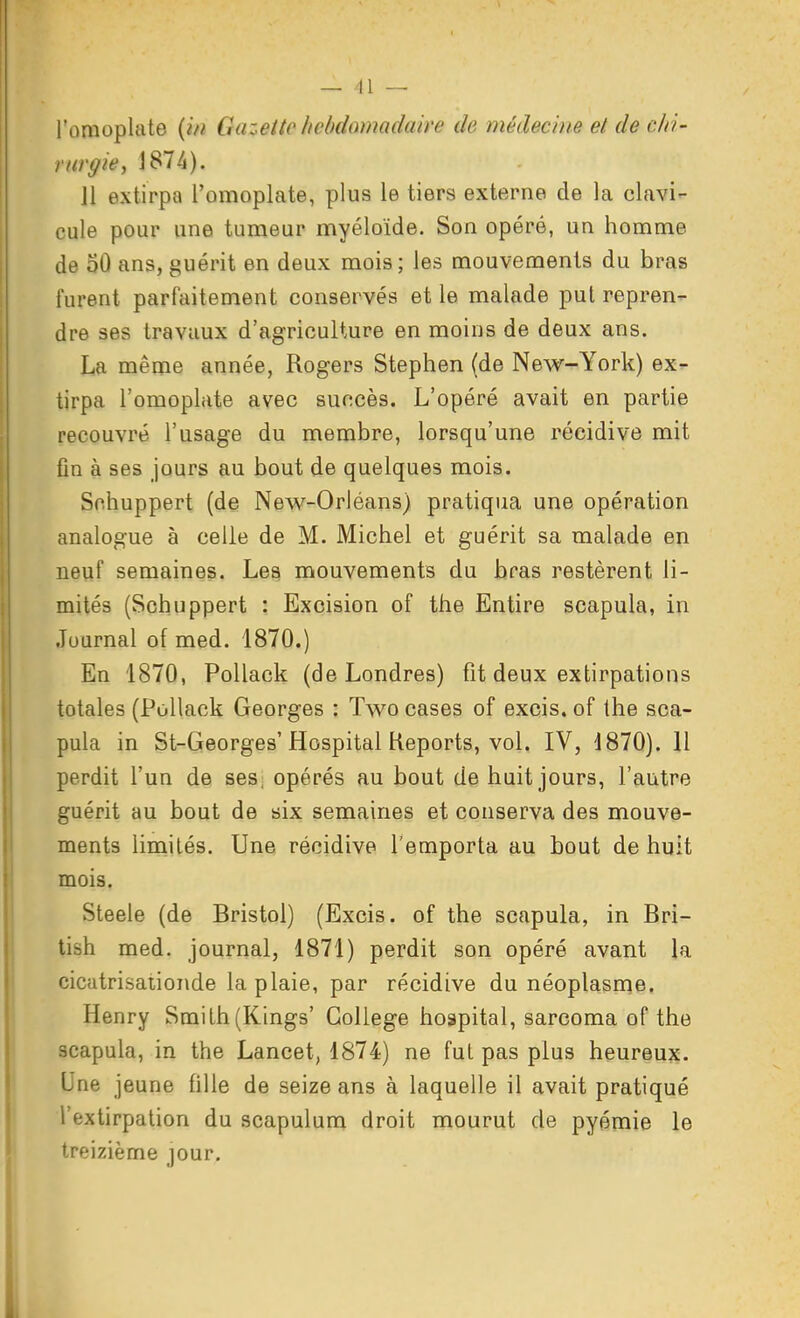 l'omoplate {i/i Ctazettc licbdœnadaire de médecine et de chi- rurgie^ J874). Jl extirpa l'omoplate, plus le tiers externe de la clavi- cule pour une tumeur myéloïde. Son opéré, un homme de 50 ans, guérit en deux mois; les mouvements du bras furent parfaitement conservés et le malade put repren- dre ses travaux d'agriculture en moins de deux ans. La même année, Rogers Stephen (de New-York) ex- tirpa l'omopliite avec succès. L'opéré avait en partie recouvré l'usage du membre, lorsqu'une récidive mit fin à ses jours au bout de quelques mois. Snhuppert (de New-Orléans) pratiqua une opération analogue à celle de M. Michel et guérit sa malade en neuf semaines. Les mouvements du bras restèrent li- mités (Schuppert : Excision of the Entire scapula, in Journal of med. 1870.) En 1870, PoUack (de Londres) fit deux extirpations totales (Pollack Georges : Two cases of excis. of the sca- pula in St-Georges'Hospital Reports, vol. IV, 1870). Il perdit l'un de ses; opérés au bout de huit jours, l'autre guérit au bout de six semaines et conserva des mouve- ments limités. Une récidive l'emporta au bout de huit mois. Steele (de Bristol) (Excis. of the scapula, in Bri- tish med. journal, 1871) perdit son opéré avant la cicatrisationde la plaie, par récidive du néoplasnîe. Henry Smith(Kings' Collège hospital, sarcoma of the scapula, in the Lancet, 1874) ne fut pas plus heureux. Une jeune fille de seize ans à laquelle il avait pratiqué l'extirpation du scapulum droit mourut de pyémie le treizième jour.