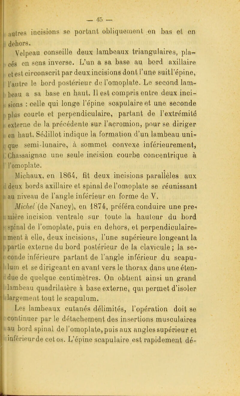 iuti-es incisions se portant obliquement en bas et en dehors. Velpeau conseille deux lambeaux triangulaires, pla- cés en sens inverse. L'un a sa base au bord axillaire et est circonscrit par deux incisions dont l'une suitl'épine, autre le bord postérieur de Tomoplate. Le second lam^ eau a sa base en haut. Il est compris entre deux inci- sions : celle qui longe l'épine soapulaire et une seconde plus courte et perpendiculaire, partant de l'extrémité pxterne de la précédente sur l'acromion, pour se diriger ;a haut. SéJillot indique la formation d'un lambeau uni- que semi-lunaire, à sommet convexe inférieurement, Chassaignac une seule incision courbe concentrique à i l'omoplate. j Michaux, en 1864, fît deux incisions parallèles aux ! i deux bords axillaire et spinal de l'omoplate se réunissant ; au niveau de l'angle inférieur en forme de V. \ Michel (de Nancy), en 1874, préféra conduire une pre-i I mière incision ventrale sur toute la hauteur du bord ' spinal de l'omoplate, puis en dehors, et perpendiculaire- iment à elle, deux incisions, l'une supérieure longeant la >partie externe du bord postérieur de la clavicule ; la se- I conde inférieure partant de l'angle inférieur du seapu- luin et se dirigeant en avant vers le thorax dans une éten- idjiede quelque centimètres. On obtient ainsi un grand dambeau quadrilatère à base externe, qui permet d'isoler ilargement tout le scapulam. Les lambeaux cutanés délimités, l'opération doit se continuer par le détachement des insertions musculaires ^au bord spinal de l'omoplate, puis aux angles supérieur et inférieur de cet os. L'épine scapulaire est rapidement dé-