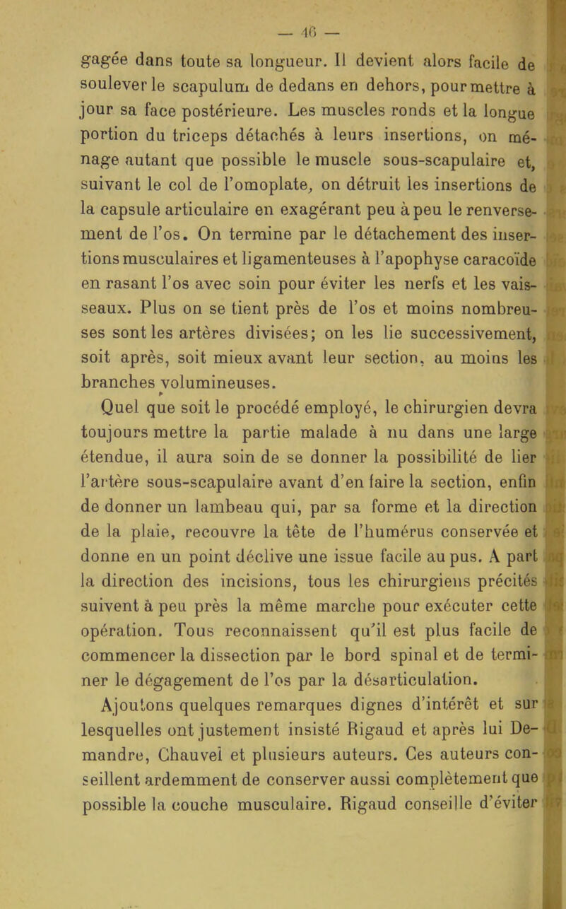 gagée dans toute sa longueur. Il devient alors facile de soulever le scapulum de dedans en dehors, pour mettre à jour sa face postérieure. Les muscles ronds et la longue portion du triceps détachés à leurs insertions, on mé- nage autant que possible le muscle sous-scapulaire et, suivant le col de l'omoplate,, on détruit les insertions de la capsule articulaire en exagérant peu à peu le renverse- ment de l'os. On termine par le détachement des inser- tions musculaires et ligamenteuses à l'apophyse caracoïde en rasant l'os avec soin pour éviter les nerfs et les vais- seaux. Plus on se tient près de l'os et moins nombreu- ses sont les artères divisées; on les lie successivement, soit après, soit mieux avant leur section, au moins les branches volumineuses. Quel que soit le procédé employé, le chirurgien devra toujours mettre la partie malade à nu dans une large étendue, il aura soin de se donner la possibihté de lier l'artère sous-scapulaire avant d'en faire la section, enfin de donner un lambeau qui, par sa forme et la direction de la plaie, recouvre la tête de l'humérus conservée et donne en un point déclive une issue facile au pus. A pari la direction des incisions, tous les chirurgiens précitée suivent â peu près la même marche pour exécuter cette opération. Tous reconnaissent qu'il est plus facile de commencer la dissection par le bord spinal et de termi- ner le dégagement de l'os par la désarticulation. Ajoutons quelques remarques dignes d'intérêt et sur lesquelles ont justement insisté Rigaud et après lui De- mandre, Ghauvel et plusieurs auteurs. Ces auteurs con- seillent ardemment de conserver aussi complètement que possible la couche musculaire. Rigaud conseille d'éviter