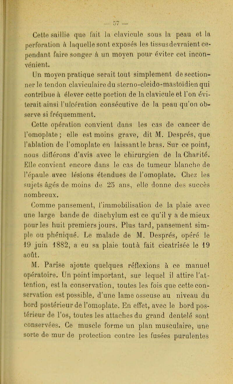 Cette saillie que fait la clavicule sous la peau et la perforation à laquelle sont exposés les tissus devraient ce- pendant faire songer à un moyen pour éviter cet incon- vénient. Un moyen pratique serait tout simplement de section- ner le tendon claviculairedu sterno-cleido-mastoïdien qui contribue à élever cette portion de la clavicule et l'on évi- terait ainsi l'ulcération consécutive de la peau qu'on ob- serve si fréquemment. Cette opération convient dans les cas de cancer de l'omoplate ; elle est moins grave, dit M. Després, que l'ablation de l'omoplate en laissant le bras. Sur ce point, nous différons d'avis avec le chirurgien de la Charité. Elle convient encore dans le cas de tumeur blanche de l'épaule avec lésions étendues de l'omoplate. Chez les sujets âgés de moins de 25 ans, elle donne des succès nombreux. Comme pansement, l'immobilisation de la plaie avec une large bande de diachylum est ce qu'il y a de mieux pour les huit premiers jours. Plus tard, pansement sim- ple ou phéniqué. Le malade de M. Després, opéré le 19 juin 1882, a eu sa plaie tout à fait cicatrisée le 19 août. M. Parise ajoute quelques réflexions à ce manuel opératoire. Un point important, sur lequel il attire l'at- tention, est la conservation, toutes les fois que cette con- servation est possible, d'une lame osseuse au niveau du bord postérieur de l'omoplate. En effet, avec le bord pos- térieur de l'os, toutes les attaches du grand dentelé sont conservées. Ce muscle forme un plan musculaire, une sorte de mur de protection contre les fusées purulentes