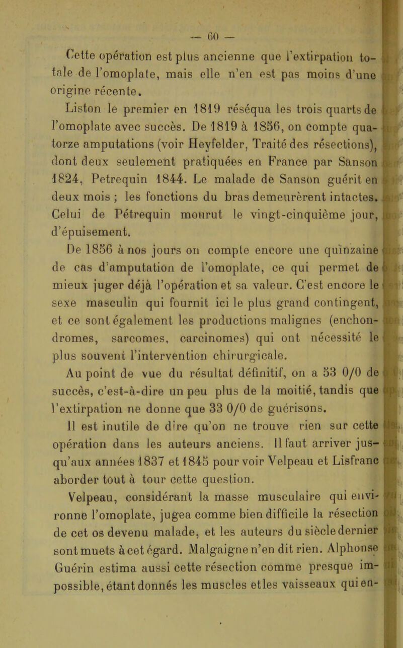 Celte opération est plus ancienne que rextirpatiou to- tale de l'omoplale, mais elle n'en est pas moins d'une origine récente. Liston le premier en 1819 réséqua les trois quarts de l'omoplate avec succès. De 1819 à 1856, on compte qua- torze amputations (voir Heyfelder, Traité des résections), dont deux seulement pratiquées en France par Sanson 1824, Petrequin 1844. Le malade de Sanson guérit en deux mois ; les fonctions du bras demeurèrent intactes» Celui de Pétrequin mourut le vingt-cinquième jour, d'épuisement. De 1856 à nos jours on compte encore une quinzaine de cas d'amputation de l'omoplale, ce qui permet de mieux juger déjà l'opération et sa valeur. C'est encore le sexe masculin qui fournit ici le plus grand contingent, et ce sont également les productions malignes (enchon- dromes, sarcomes, carcinomes) qui ont nécessité le plus souvent l'intervention chirurgicale. Au point de vue du résultat définitif, on a 53 0/0 de succès, c'est-à-dire un peu plus de la moitié, tandis qu« l'extirpation ne donne que 33 0/0 de guérisons. 11 est inutile de dire qu'on ne trouve rien sur cette opération dans les auteurs anciens. 11 faut arriver jus- qu'aux années 1837 et 1845 pour voir Velpeau et Lisfrane aborder tout à tour cette question. Velpeau, considérant la masse musculaire qui envi' ronne l'omoplate, jugea comme bien difficile la résection de cet os devenu malade, et les auteurs du siècle dernier sont muets à cet égard. Malgaignen'en dit rien. Alphonse Guérin estima aussi cette résection comme presque im- possible, étant donnés les muscles elles vaisseaux qui en-