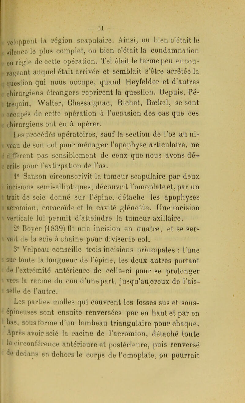 — ()! — r^loppeiit la région scapulaire. Ainsi, ou bien c'était le silence le plus complet, ou bien c'était la condamnation » en règle de cette opération. Tel était le terme peu enoou- rageant auquel était arrivée et semblait s'être arrêtée la j question qui nous occupe, quand Heyfelder et d'autres chirurgiens étrangers reprirent la question. Depuis, Pé- trequin, Walter, Ghassaignac, Richet, Boekel, se sont ■> occupés de cette opération à l'occision des cas que ces x' chirurgiens ont eu à opérer. Les procédés opératoires, sauf la section de l'os au ni- veau de son col pour ménag-er l'apophyse articulaire, ne j diffèrent pas sensiblement de cèux que nous avons dé- 0 crits pour l'extirpation de l'os. 1° Sanson circonscrivit la tumeur scapulaire par deux • incisions semi-elliptiques, découvrit l'omoplate et, par un t trait de scie donné sur l'épine, détache les apophyses ' acromion, coracoïde et la cavité glénoïde. Une incision verticale lui permit d'atteindre la tumeur axillaire. 2° Boyer (1839) fit une incision en quatre, et se ser- ■ vait de la scie à chaîne pour diviser le col. 3° Velpeau conseille trois incisions principales : l'une - sur toute la longueur de l'épine, les deux autres partant de l'extrémité antérieure de celle-ci pour se prolonger vers la racine du cou d'une part, jusqu'au creux de l'ais- -- selle de l'autre. Les parties molles qui couvrent les fosses sus et sous- épineuses sont ensuite renversées par en haut et par en ■ bas, sous forme d'un lambeau triangulaire pour chaque. ' près avoir scié la racine de l'acromion, détaché toute ia circonférence antérieure et postérieure, puis renversé de ded ans en dehors le corps de l'omoplate, on pourrait