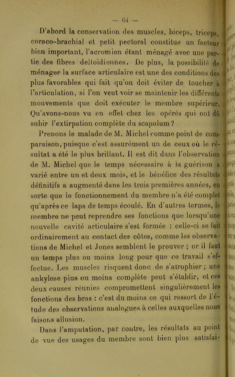 D'abord la conservation des muscles, biceps, triceps, cnraco-brachial et petit pectoral constitue un facteur bien important, Tacromion étant ménagé avec une par- tie des fibres delloïdiennes. De plus, la possibilité de ménager la surface articulaire est une des conditions des plus favorables qui fait qu'on doit éviter de toucher ù l'articulation, si l'on veut voir se maintenir les difFe-rents mouvements que doit exécuter le membre supérieur. Qu'avons-nous vu en effet chez les opérés qui ont (Jû subir l'extirpation complète du scapulum? -IP Prenons le malade de M. Michel comme point de com- paraison, puisque c'est assurément un de ceux où le ré- sultat a été le plus brillant. Il est dit dans l'observation de M. Michel que le temps nécessaire à la guérison a varié entre un et deux mois, et le bénéfice des résultats définitifs a augmenté dans les trois premières années, en sorte que le fonctionnement du membre n'a été complet qu'après ce laps de temps écoulé. En d'autres termes, le membre ne peut reprendre ses fonctions que lorsqu'une nouvelle cavité articulaire s'est formée : celle-ci se fait ordinairement au contact des côtes, comme les observa- lions de Michel et Jones semblent le prouver ; or il faut un temps plus ou moins long pour que ce travail s'ef- fectue. Les muscles risquent donc de s'atrophier ; une ankylose plus ou moins complète peut s'établir, et ces deux causes réunies compromettent singulièrement les fonctions des bras : c'est du moins ce qui ressort de l'é- lude des observations analogues à celles auxquelles nous faisons allusion. Dans l'amputation, par contre, les résultats au point de vue des usages du membre sont bien plus satisfai-