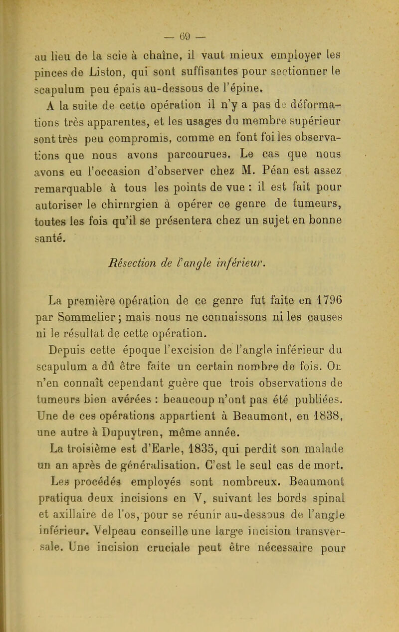 au lieu do la scie à chaîne, il vaut mieux employer les pinces de Liston, qui sont suffisantes pour sectionner le scapulum peu épais au-dessous de l'épine. A la suite de cette opération il n'y a pas de déforma- tions très apparentes, et les usages du membre supérieur sont très peu compromis, comme en font foi les observa- tions que nous avons parcourues. Le cas que nous avons eu l'occasion d'observer chez M. Péan est assez remarquable à tous les points de vue : il est fait pour autoriser le chirurgien à opérer ce genre de tumeurs, toutes les fois qu'il se présentera chez un sujet en bonne santé. Résection de l'angle inférieur. La première opération de ce genre fut faite en 1796 par Sommelier j mais nous ne connaissons ni les causes ni le résultat de cette opération. Depuis cette époque l'excision de l'angle inférieur du scapulum a dû être faite un certain nombre do fois. Or. n'en connaît cependant guère que trois observations de tumeurs bien avérées : beaucoup n'ont pas été publiées. Une de ces opérations appartient à Beaumont, en 1838, une autre à Dupuytren, même année. La troisième est d'Earle, 1835, qui perdit son malade un an après de généralisation. C'est le seul cas de mort. Les procédés employés sont nombreux. Beaumont pratiqua deux incisions en V, suivant les bords spinal et axillaire de l'os, pour se réunir au-dessous de l'angJe inférieur. Velpeau conseille une large incision transver- sale. Une incision cruciale peut être nécessaire pour