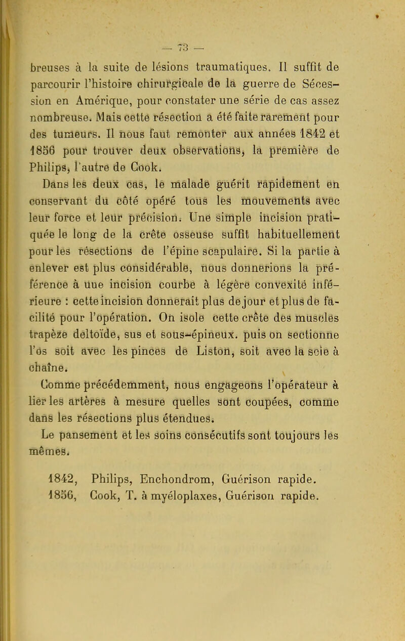 breuses à la suite de lésions traumatiques. Il suffît de parcourir l'histoire chirurgicale de la guerre de Séces- sion en Amérique, pour constater une série de cas assez nombreuse. Mais cette résection a été faite rarement pour des tumeurs. Il nous faut remonter aux années 1842 et 18S6 pour trouver deux observations, la première de Philips, l'autre de Gook. Dans les deux cas, le malade guérit rapidement en conservant du côté opéré tous les mouvements avèc leur force et leur précision; Une siniple incision prati- quée le long de la crête osseuse suffît habituellement pour les résections de l'épine scapulaire. Si la partie à enlever est plus considérable, nous donnerions la, pré- férence à Uue incision courbe à légère convexité infé- rieure : cette incision donnerait plus de jour et plus de fa- cilité pour l'opération. On isole cette crête des musclés trapèze deltoïde^ sus et sous-épineux, puis on sectionne l'os soit avec les pinces de Liston, soit avec la soie à chaîne. Comme précédemment, nous engageons l'opérateur à lier les artères à mesure quelles sont coupées, comme dans les résections plus étendues. Le pansement et les soins consécutifs sont toujours lés mêmes. 1842, Philips, Enchondrom, Guérison rapide. 1856, Gook, T. à myéloplaxes, Guérison rapide.