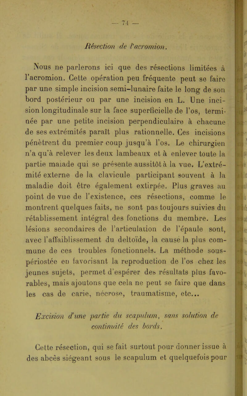 Résectmi de l'acromion. Nous ne parlerons ici que des résections limitées à l'acromion. Cette opération peu fréquente peut se faire par une simple incision semi-lunaire faite le long de son bord postérieur ou par une incision en L. Une inci- sion longitudinale sur la face supertîcielle de l'os, termi- née par une petite incision perpendiculaire à chacune de ses extrémités paraît plus rationnelle. Ces incisions pénètrent du premier coup jusqu'à l'os. Le chirurgien n'a qu'à relever les deux lambeaux et à enlever toute la partie malade qui se présente aussitôt à la vue. L'extré- mité externe de la clavicule participant souvent à la maladie doit être également extirpée. Plus graves au point de vue de l'existence, ces résections, comme le montrent quelques faits, ne sont pas toujours suivies du rétablissement intégral des fonctions du membre. Les lésions secondaires de l'articulaiion de l'épaule sont, avec l'affaiblissement du deltoïde, la cause la plus com- mune de ces troubles fonctionnels. La méthode sous- périostoe en favorisant la reproduction de l'os chez les jeunes sujets, permet d'espérer des résultats plus favo- rables, mais ajoutons que cela ne peut se faire que dans les cas de carie, nécrose, traumatisme, etc.. Excision dune partie du scapultim, sans solution de continuité des bords. Cette résection, qui se fait surtout pour donner issue à des abcès siégeant sous le scapulum et quelquefois pour