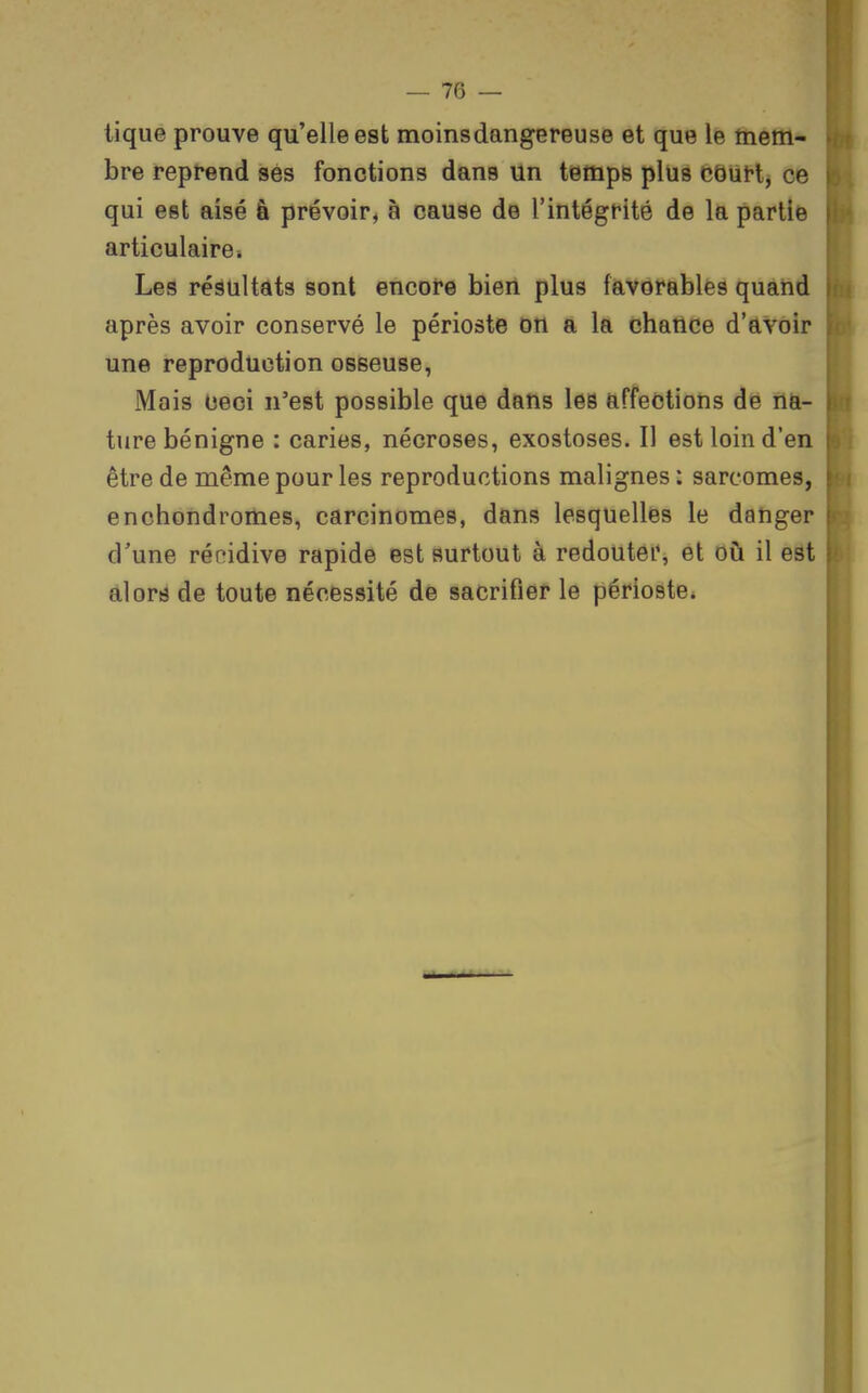 tique prouve qu'elle est moinsdangereuse et que le mem- bre reprend ses fonctions dans un tempe plus côùH, ce qui est aisé à prévoir, à cause de l'intégrité de la partie i articulaire* Les réâtiltats sont encore bien plus favorables quand après avoir conservé le périoste on a la chance d'avoir une reproduction osseuse, Mais Ceci n'est possible que dans les affections de na- ture bénigne : caries, nécroses, exostoses. Il est loin d'en ; être de même pour les reproductions malignes : sarcomes, enchondromes, carcinomes, dans lesquelliss le danger ■ d'une récidive rapide est surtout à redoutei*, et où il est • alors de toute nécessité de sacrifier le périoste.