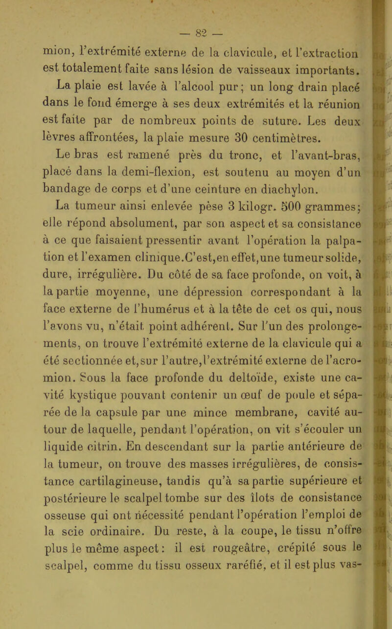 mion, l'extrémité externe de la clavicule, et l'extraction est totalement faite sans lésion de vaisseaux importants. La plaie est lavée à l'alcool pur; un long drain placé dans le fond émerg-e à ses deux extrémités et la réunion est faite par de nombreux points de suture. Les deux lèvres affrontées, la plaie mesure 30 centimètres. Le bras est ramené près du tronc, et l'avant-bras, placé dans la demi-flexion, est soutenu au moyen d'un bandage de corps et d'une ceinture en diachylon. La tumeur ainsi enlevée pèse 3 kilogr. 500 grammes; elle répond absolument, par son aspect et sa consistance à ce que faisaient pressentir avant l'opération la palpa- tion et l'examen clinique.C'est,en effet,une tumeur solide, dure, irrégulière. Du côté de sa face profonde, on voit, à la partie moyenne, une dépression correspondant à la face externe de l'humérus et à la tête de cet os qui, nous l'avons vu, n'était point adhérent. Sur l'un des prolonge- ments, on trouve l'extrémité externe de la clavicule qui a été sectionnée et,sur l'autre,l'extrémité externe de l'acro- mion. ^ous la face profonde du deltoïde, existe une ca- vité kystique pouvant contenir un œuf de poule et sépa- rée de la capsule par une mince membrane, cavité au- tour de laquelle, pendant l'opération, on vit s'écouler un liquide citrin. En descendant sur la partie antérieure de la tumeur, on trouve des masses irrégulières, de consis- tance cartilagineuse, tandis qu'à sa partie supérieure et postérieure le scalpel tombe sur des îlots de consistance osseuse qui ont nécessité pendant l'opération l'emploi de la scie ordinaire. Du reste, à la coupe, le tissu n'offre plus le même aspect : il est rougeâtre, crépité sous le scalpel, comme du tissu osseux raréfié, et il est plus vas-