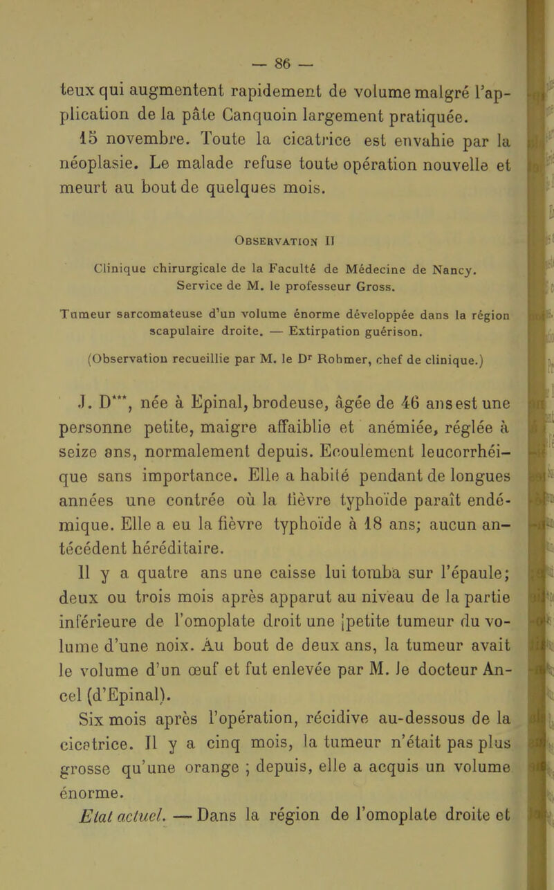 teuxqui augmentent rapidement de volume malgré l'ap- plication de la pâte Canquoin largement pratiquée. 15 novembre. Toute la cicatrice est envahie par la néoplasie. Le malade refuse toute opération nouvelle et meurt au bout de quelques mois. Observation II Clinique chirurgicale de la Faculté de Médecine de Nancy. Service de M. le professeur Gross. Tumeur sarcomateuse d'un volume énorme développée dans la région scapulaire droite. — Extirpation guérison, (Observation recueillie par M. le Rohmer, chef de clinique.) J. D***, née à Epinal, brodeuse, âgée de 46 ansestune personne petite, maigre affaiblie et anémiée, réglée à seize ans, normalement depuis. Ecoulement leucorrhéi- que sans importance. Elle a habité pendant de longues années une contrée où la lièvre typhoïde paraît endé- mique. Elle a eu la fièvre typhoïde à 18 ans; aucun an- técédent héréditaire. 11 y a quatre ans une caisse lui tomba sur l'épaule; deux ou trois mois après apparut au niveau de la partie inférieure de l'omoplate droit une |petite tumeur du vo- lume d'une noix. Àu bout de deux ans, la tumeur avait le volume d'un œuf et fut enlevée par M. Je docteur An- cel (d'Epinal). Six mois après l'opération, récidive au-dessous de la cicatrice. Il y a cinq mois, la tumeur n'était pas plus grosse qu'une orange ; depuis, elle a acquis un volume énorme. Etat aclucl. — Dans la région de l'omoplate droite et