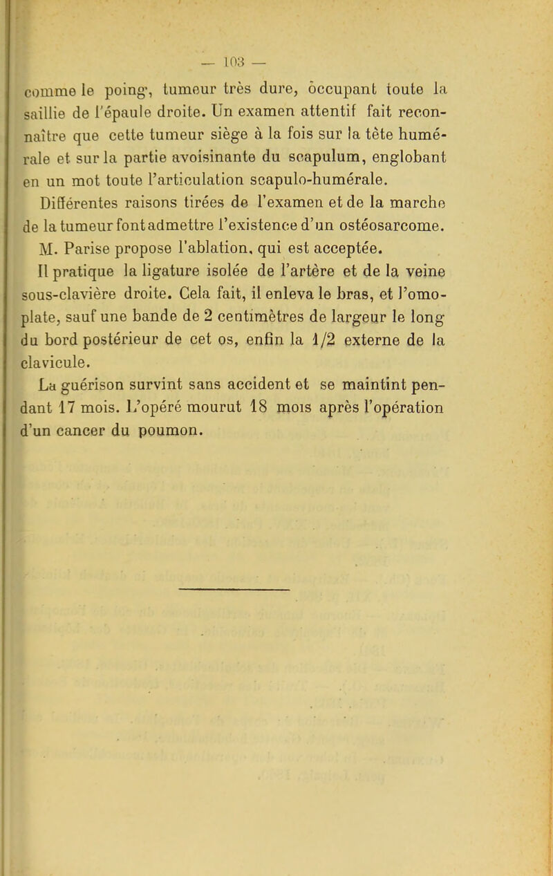 comme le poing% tumeur très dure, occupant toute la saillie de l'épaule droite. Un examen attentif fait recon- naître que cette tumeur siège à la fois sur la tête humé- rale et sur la partie avoisinante du scapulum, englobant en un mot toute l'articulation scapulo-humérale. Différentes raisons tirées de l'examen et de la marche de la tumeur font admettre l'existence d'un ostéosarcome. M. Parise propose l'ablation, qui est acceptée. Il pratique la ligature isolée de l'artère et de la veine sous-clavière droite. Cela fait, il enleva le bras, et l'omo- plate, sauf une bande de 2 centimètres de largeur le long du bord postérieur de cet os, enfin la 1/2 externe de la clavicule. La guérison survint sans accident et se maintint pen- dant 17 mois. 1/opéré mourut 18 mois après l'opération d'un cancer du poumon.