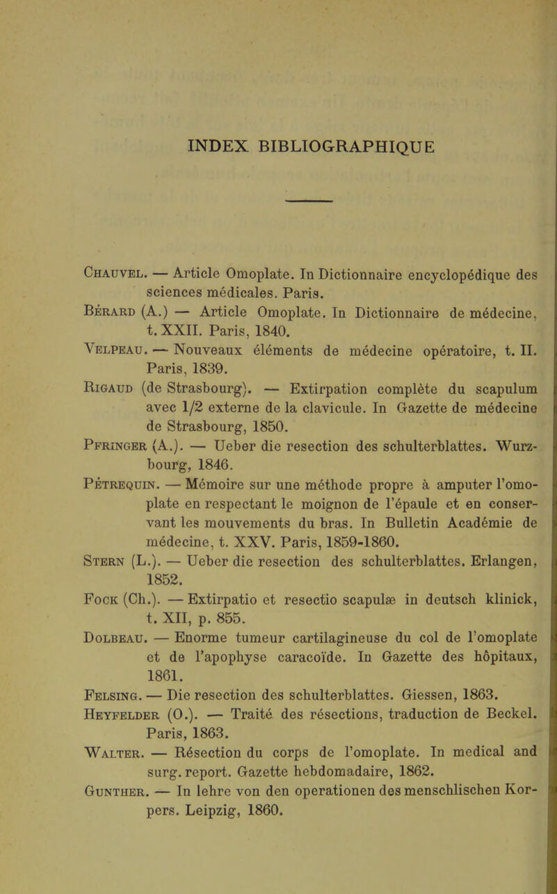 INDEX BIBLIOGRAPHIQUE Chauvel. — Article Omoplate, In Dictionnaire encyclopédique des sciences médicales. Paris. BÉRARD (A.) — Article Omoplate. In Dictionnaire de médecine, t. XXII. Paris, 1840. Velpeau. — Nouveaux éléments de médecine opératoire, t. II. Paris, 1839. Rigaud (de Strasbourg). — Extirpation complète du scapulum avec 1/2 externe de la clavicule. In Gazette de médecine de Strasbourg, 1850. Ppringer (A.). — Ueber die resection des schulterblattes. Wurz- bourg, 1846. PÊTREQUiN. — Mémoire sur une méthode propre à amputer l'omo- plate en respectant le moignon de l'épaule et en conser- vant les mouvements du bras. In Bulletin Académie de médecine, t. XXV. Paris, 1859-1860. Stern (L.). — Ueber die resection des schulterblattes. Erlangen, 1852. FocK (Ch.). —Extirpatio et resectio scapulae in deutsch klinick, t. XII, p. 855. DoLBEAU. — Enorme tumeur cartilagineuse du col de l'omoplate et de l'apophyse caracoïde. In Gazette des hôpitaux, 1861. Felsing. — Die resection des schulterblattes. Giessen, 1863. Heyfelder (0.). — Traité des résections, traduction de Beckel. Paris, 1863. Walter. — Résection du corps de l'omoplate. In médical and surg. report. Gazette hebdomadaire, 1862. Gunther. — In lehre von den operationen des menschlischen Kor- pers. Leipzig, 1860.