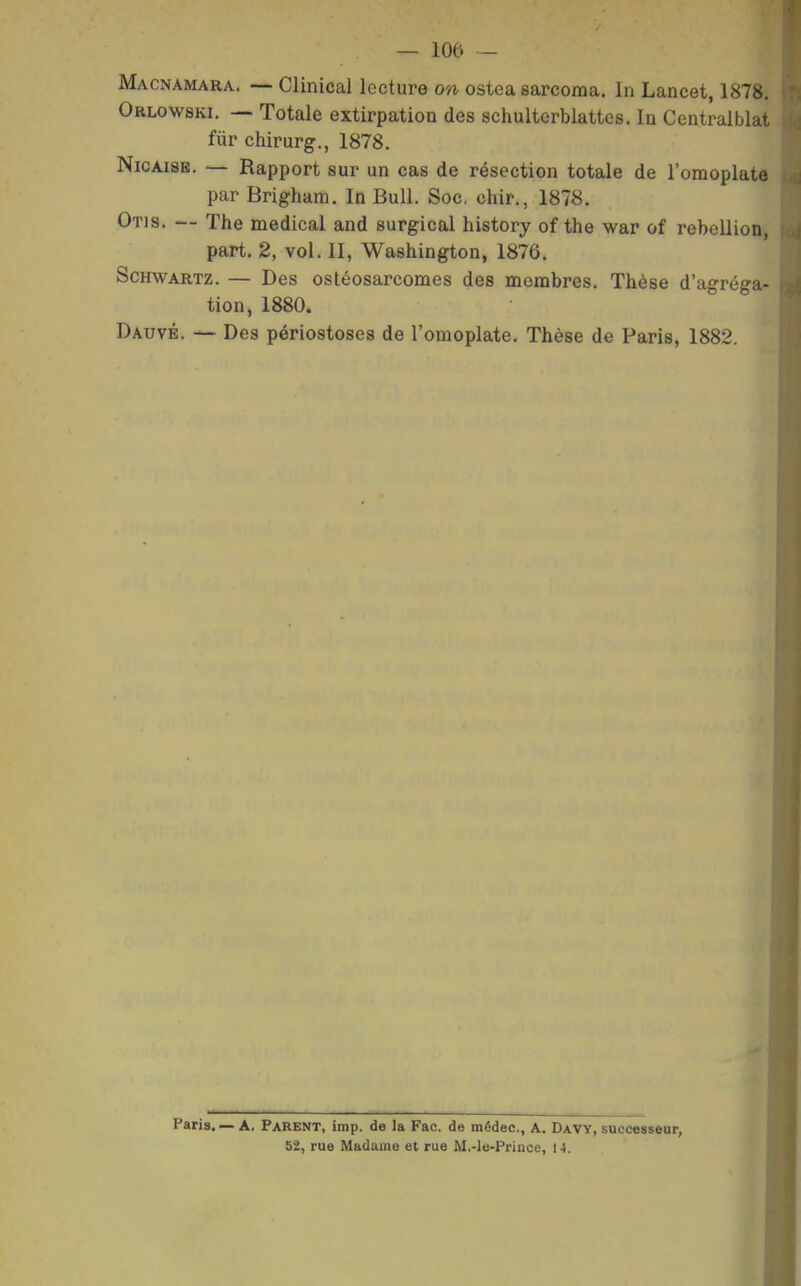 Macnamara. — Clinical lecture on ostea sarcoraa. In Lancet, 1878, Orlowski. — Totale extirpation des schultcrblattes. In Centraiblat fur chirurg., 1878. NicAiSE. — Rapport sur un cas de résection totale de l'omoplate par Brigham. In Bull. Soc, chir., 1878. Otis. — The médical and surgical history of the war of rébellion part. 2, vol. II, Washington, 1876. ScHWARTz. — Des ostéosarcomes des membres. Thèse d'agréga- tion, 1880. Dauvé. — Des périostoses de l'omoplate. Thèse de Paris, 1882. Paris. — A. Parent, imp. de la Fac. de médec, A. Davy, successeur, 52, rue Madame et rue M,-le-Prince, H.