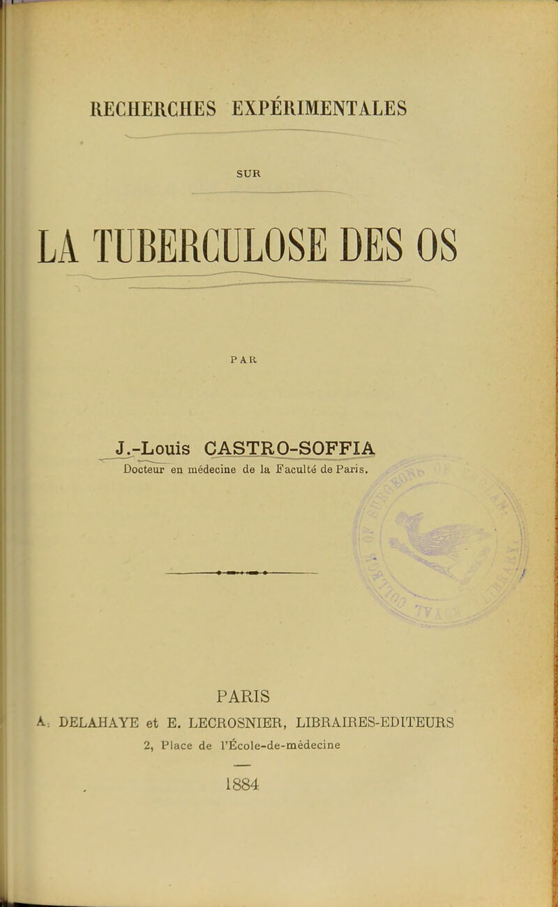 SUR LA TUBERCULOSE DES OS P A.R i-Louis CASTOO-SOFF^^ Docteur en médecine de la Faculté de Paris. PARIS A. DELAHAYE et E. LECROSNIER, LIBRAIRES-EDITEURS 2, Place de l'École-de-médecine 1884